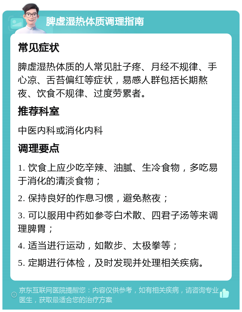 脾虚湿热体质调理指南 常见症状 脾虚湿热体质的人常见肚子疼、月经不规律、手心凉、舌苔偏红等症状，易感人群包括长期熬夜、饮食不规律、过度劳累者。 推荐科室 中医内科或消化内科 调理要点 1. 饮食上应少吃辛辣、油腻、生冷食物，多吃易于消化的清淡食物； 2. 保持良好的作息习惯，避免熬夜； 3. 可以服用中药如参苓白术散、四君子汤等来调理脾胃； 4. 适当进行运动，如散步、太极拳等； 5. 定期进行体检，及时发现并处理相关疾病。