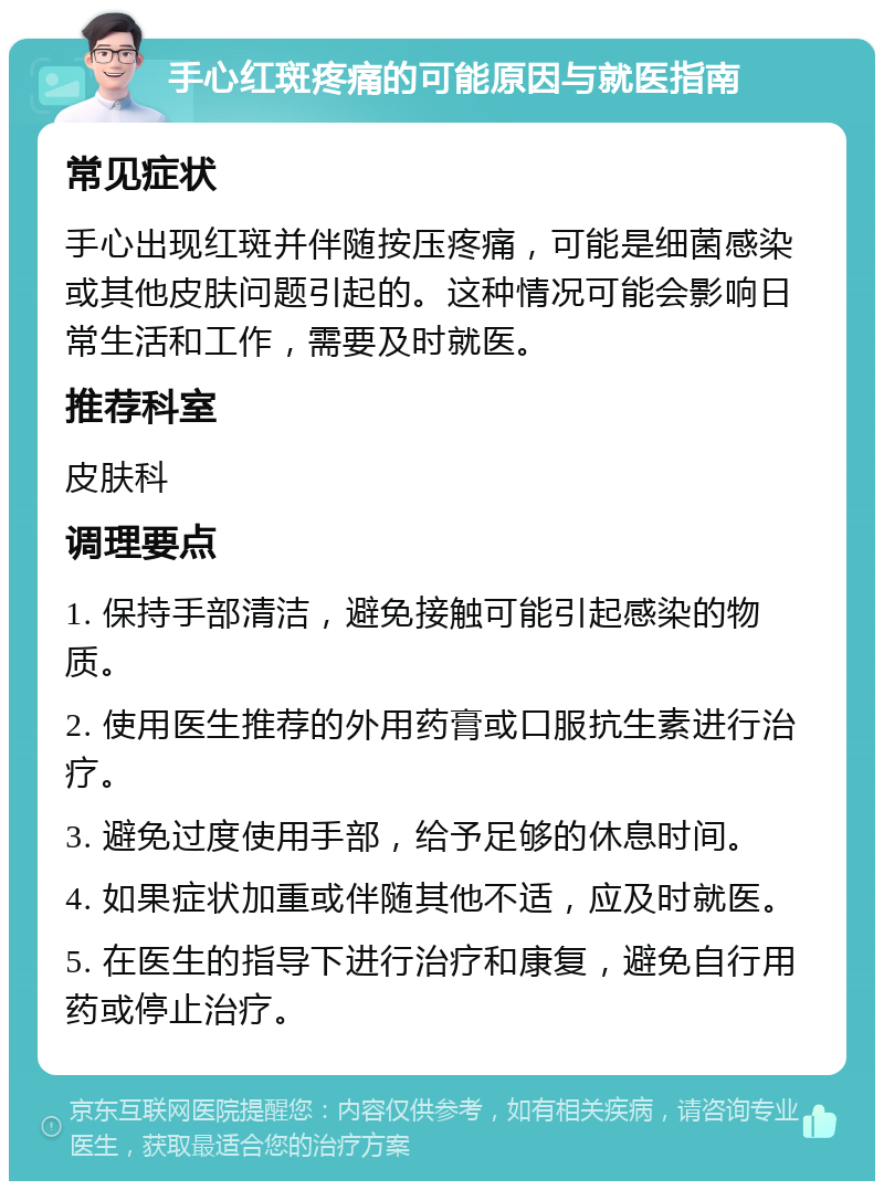 手心红斑疼痛的可能原因与就医指南 常见症状 手心出现红斑并伴随按压疼痛，可能是细菌感染或其他皮肤问题引起的。这种情况可能会影响日常生活和工作，需要及时就医。 推荐科室 皮肤科 调理要点 1. 保持手部清洁，避免接触可能引起感染的物质。 2. 使用医生推荐的外用药膏或口服抗生素进行治疗。 3. 避免过度使用手部，给予足够的休息时间。 4. 如果症状加重或伴随其他不适，应及时就医。 5. 在医生的指导下进行治疗和康复，避免自行用药或停止治疗。