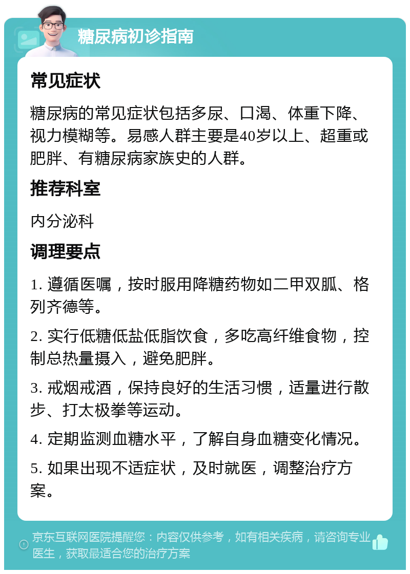 糖尿病初诊指南 常见症状 糖尿病的常见症状包括多尿、口渴、体重下降、视力模糊等。易感人群主要是40岁以上、超重或肥胖、有糖尿病家族史的人群。 推荐科室 内分泌科 调理要点 1. 遵循医嘱，按时服用降糖药物如二甲双胍、格列齐德等。 2. 实行低糖低盐低脂饮食，多吃高纤维食物，控制总热量摄入，避免肥胖。 3. 戒烟戒酒，保持良好的生活习惯，适量进行散步、打太极拳等运动。 4. 定期监测血糖水平，了解自身血糖变化情况。 5. 如果出现不适症状，及时就医，调整治疗方案。