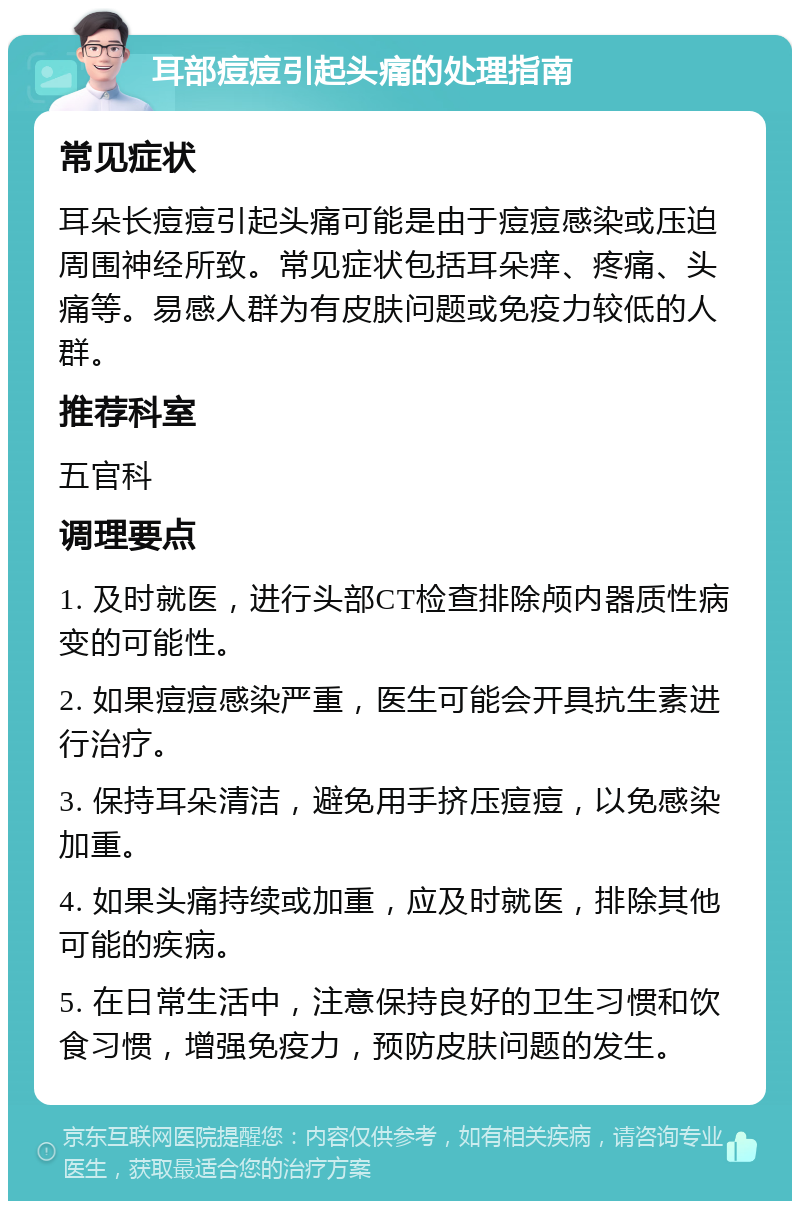 耳部痘痘引起头痛的处理指南 常见症状 耳朵长痘痘引起头痛可能是由于痘痘感染或压迫周围神经所致。常见症状包括耳朵痒、疼痛、头痛等。易感人群为有皮肤问题或免疫力较低的人群。 推荐科室 五官科 调理要点 1. 及时就医，进行头部CT检查排除颅内器质性病变的可能性。 2. 如果痘痘感染严重，医生可能会开具抗生素进行治疗。 3. 保持耳朵清洁，避免用手挤压痘痘，以免感染加重。 4. 如果头痛持续或加重，应及时就医，排除其他可能的疾病。 5. 在日常生活中，注意保持良好的卫生习惯和饮食习惯，增强免疫力，预防皮肤问题的发生。