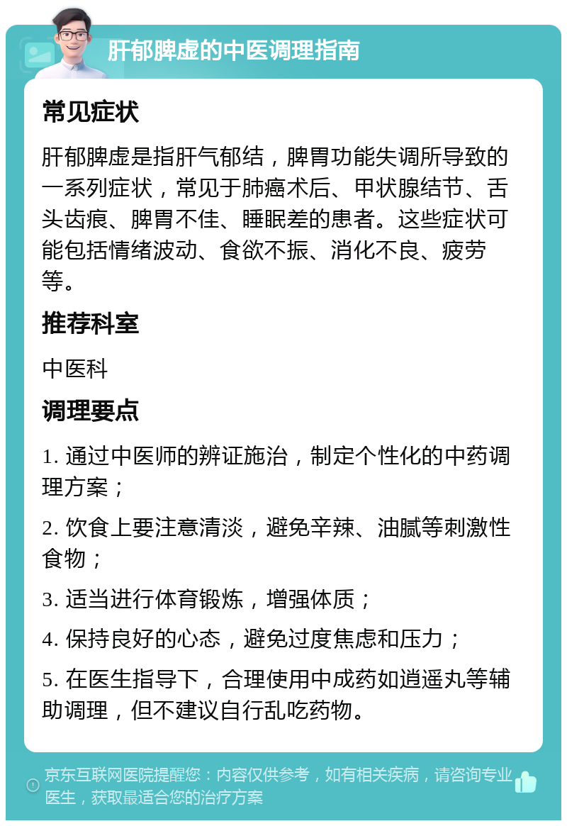 肝郁脾虚的中医调理指南 常见症状 肝郁脾虚是指肝气郁结，脾胃功能失调所导致的一系列症状，常见于肺癌术后、甲状腺结节、舌头齿痕、脾胃不佳、睡眠差的患者。这些症状可能包括情绪波动、食欲不振、消化不良、疲劳等。 推荐科室 中医科 调理要点 1. 通过中医师的辨证施治，制定个性化的中药调理方案； 2. 饮食上要注意清淡，避免辛辣、油腻等刺激性食物； 3. 适当进行体育锻炼，增强体质； 4. 保持良好的心态，避免过度焦虑和压力； 5. 在医生指导下，合理使用中成药如逍遥丸等辅助调理，但不建议自行乱吃药物。