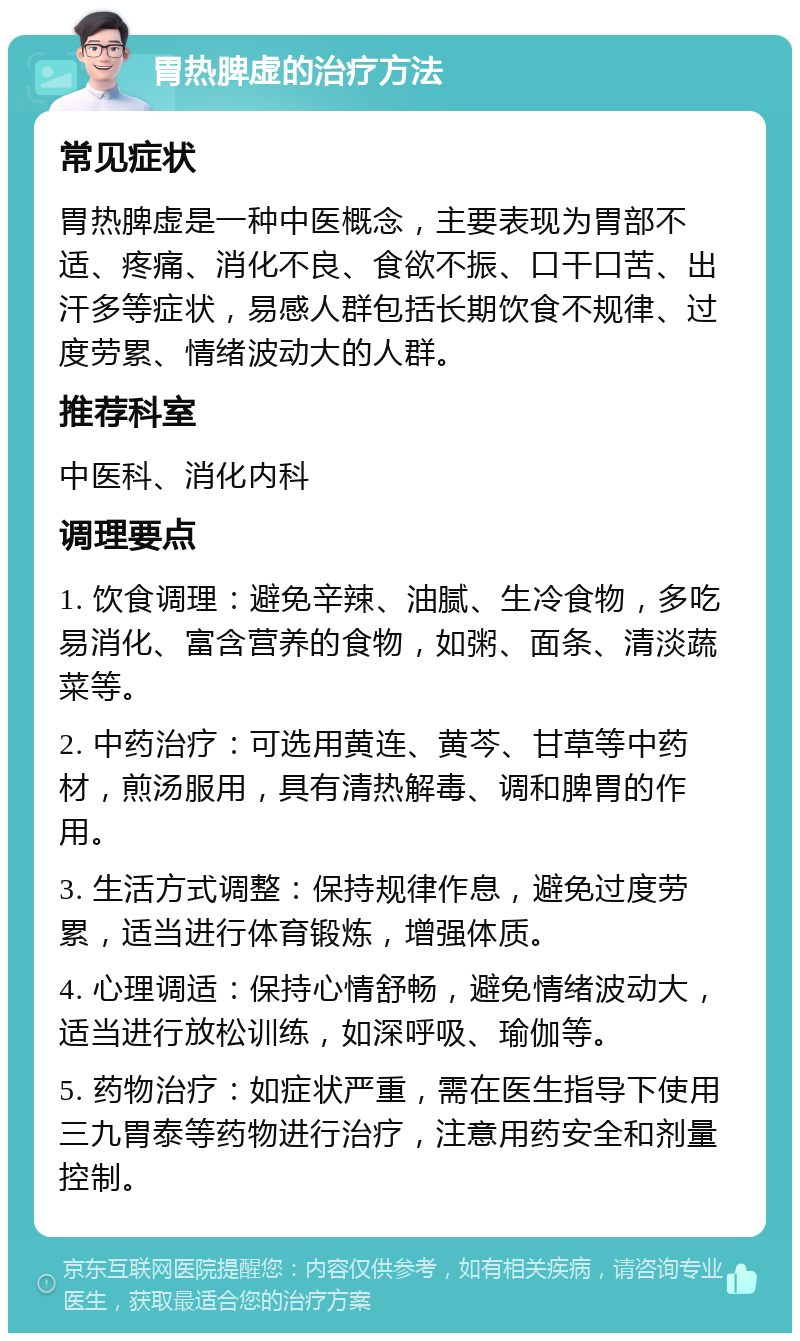 胃热脾虚的治疗方法 常见症状 胃热脾虚是一种中医概念，主要表现为胃部不适、疼痛、消化不良、食欲不振、口干口苦、出汗多等症状，易感人群包括长期饮食不规律、过度劳累、情绪波动大的人群。 推荐科室 中医科、消化内科 调理要点 1. 饮食调理：避免辛辣、油腻、生冷食物，多吃易消化、富含营养的食物，如粥、面条、清淡蔬菜等。 2. 中药治疗：可选用黄连、黄芩、甘草等中药材，煎汤服用，具有清热解毒、调和脾胃的作用。 3. 生活方式调整：保持规律作息，避免过度劳累，适当进行体育锻炼，增强体质。 4. 心理调适：保持心情舒畅，避免情绪波动大，适当进行放松训练，如深呼吸、瑜伽等。 5. 药物治疗：如症状严重，需在医生指导下使用三九胃泰等药物进行治疗，注意用药安全和剂量控制。