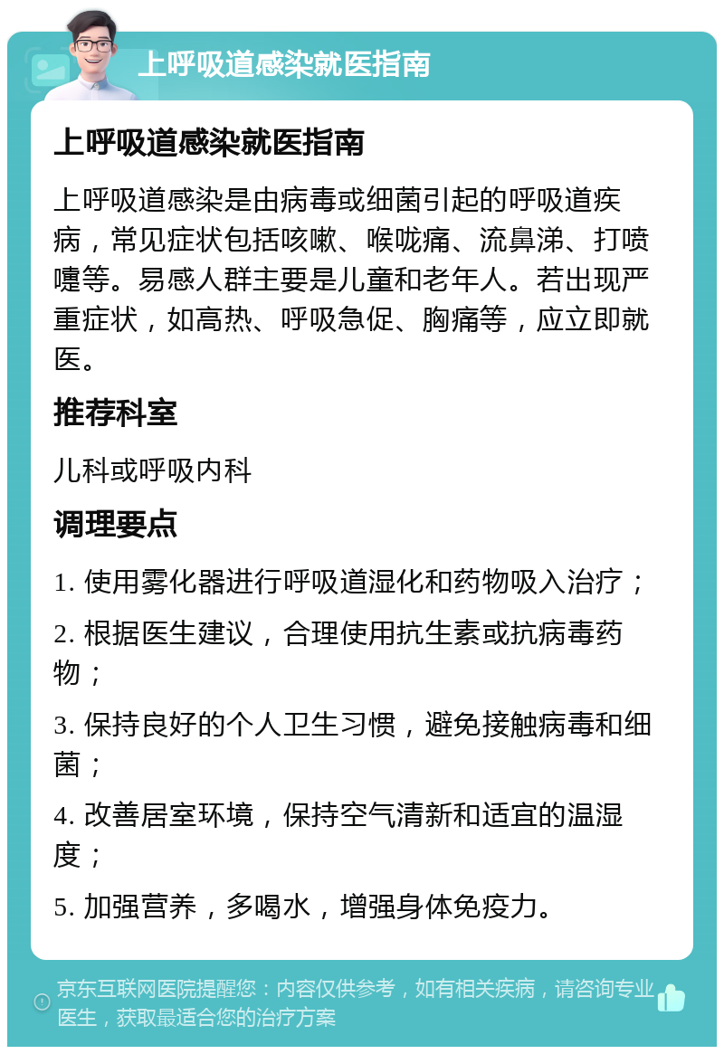 上呼吸道感染就医指南 上呼吸道感染就医指南 上呼吸道感染是由病毒或细菌引起的呼吸道疾病，常见症状包括咳嗽、喉咙痛、流鼻涕、打喷嚏等。易感人群主要是儿童和老年人。若出现严重症状，如高热、呼吸急促、胸痛等，应立即就医。 推荐科室 儿科或呼吸内科 调理要点 1. 使用雾化器进行呼吸道湿化和药物吸入治疗； 2. 根据医生建议，合理使用抗生素或抗病毒药物； 3. 保持良好的个人卫生习惯，避免接触病毒和细菌； 4. 改善居室环境，保持空气清新和适宜的温湿度； 5. 加强营养，多喝水，增强身体免疫力。