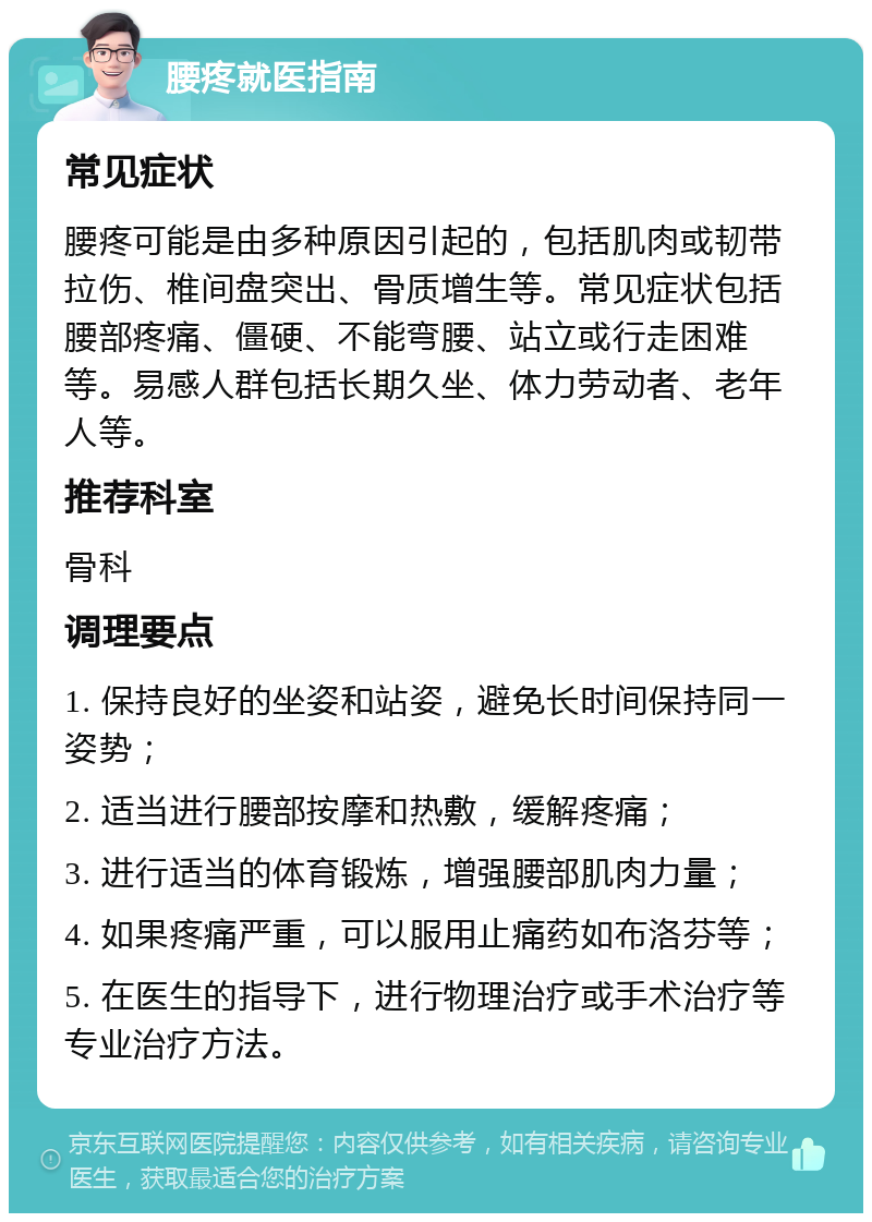 腰疼就医指南 常见症状 腰疼可能是由多种原因引起的，包括肌肉或韧带拉伤、椎间盘突出、骨质增生等。常见症状包括腰部疼痛、僵硬、不能弯腰、站立或行走困难等。易感人群包括长期久坐、体力劳动者、老年人等。 推荐科室 骨科 调理要点 1. 保持良好的坐姿和站姿，避免长时间保持同一姿势； 2. 适当进行腰部按摩和热敷，缓解疼痛； 3. 进行适当的体育锻炼，增强腰部肌肉力量； 4. 如果疼痛严重，可以服用止痛药如布洛芬等； 5. 在医生的指导下，进行物理治疗或手术治疗等专业治疗方法。