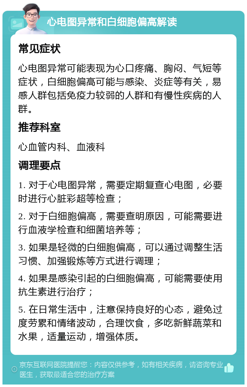 心电图异常和白细胞偏高解读 常见症状 心电图异常可能表现为心口疼痛、胸闷、气短等症状，白细胞偏高可能与感染、炎症等有关，易感人群包括免疫力较弱的人群和有慢性疾病的人群。 推荐科室 心血管内科、血液科 调理要点 1. 对于心电图异常，需要定期复查心电图，必要时进行心脏彩超等检查； 2. 对于白细胞偏高，需要查明原因，可能需要进行血液学检查和细菌培养等； 3. 如果是轻微的白细胞偏高，可以通过调整生活习惯、加强锻炼等方式进行调理； 4. 如果是感染引起的白细胞偏高，可能需要使用抗生素进行治疗； 5. 在日常生活中，注意保持良好的心态，避免过度劳累和情绪波动，合理饮食，多吃新鲜蔬菜和水果，适量运动，增强体质。