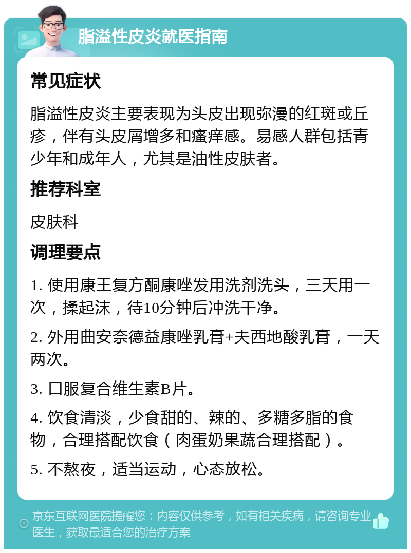 脂溢性皮炎就医指南 常见症状 脂溢性皮炎主要表现为头皮出现弥漫的红斑或丘疹，伴有头皮屑增多和瘙痒感。易感人群包括青少年和成年人，尤其是油性皮肤者。 推荐科室 皮肤科 调理要点 1. 使用康王复方酮康唑发用洗剂洗头，三天用一次，揉起沫，待10分钟后冲洗干净。 2. 外用曲安奈德益康唑乳膏+夫西地酸乳膏，一天两次。 3. 口服复合维生素B片。 4. 饮食清淡，少食甜的、辣的、多糖多脂的食物，合理搭配饮食（肉蛋奶果蔬合理搭配）。 5. 不熬夜，适当运动，心态放松。