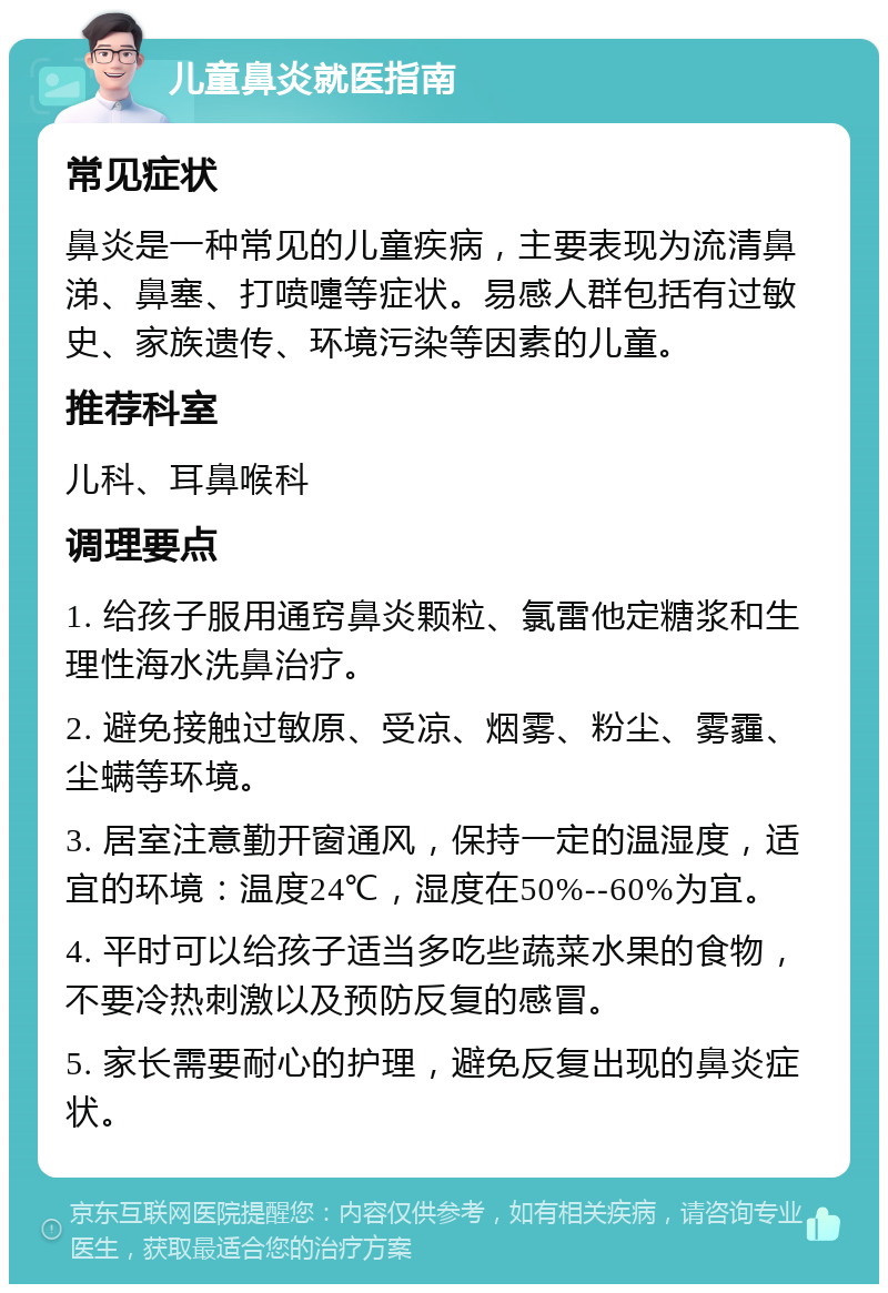 儿童鼻炎就医指南 常见症状 鼻炎是一种常见的儿童疾病，主要表现为流清鼻涕、鼻塞、打喷嚏等症状。易感人群包括有过敏史、家族遗传、环境污染等因素的儿童。 推荐科室 儿科、耳鼻喉科 调理要点 1. 给孩子服用通窍鼻炎颗粒、氯雷他定糖浆和生理性海水洗鼻治疗。 2. 避免接触过敏原、受凉、烟雾、粉尘、雾霾、尘螨等环境。 3. 居室注意勤开窗通风，保持一定的温湿度，适宜的环境：温度24℃，湿度在50%--60%为宜。 4. 平时可以给孩子适当多吃些蔬菜水果的食物，不要冷热刺激以及预防反复的感冒。 5. 家长需要耐心的护理，避免反复出现的鼻炎症状。