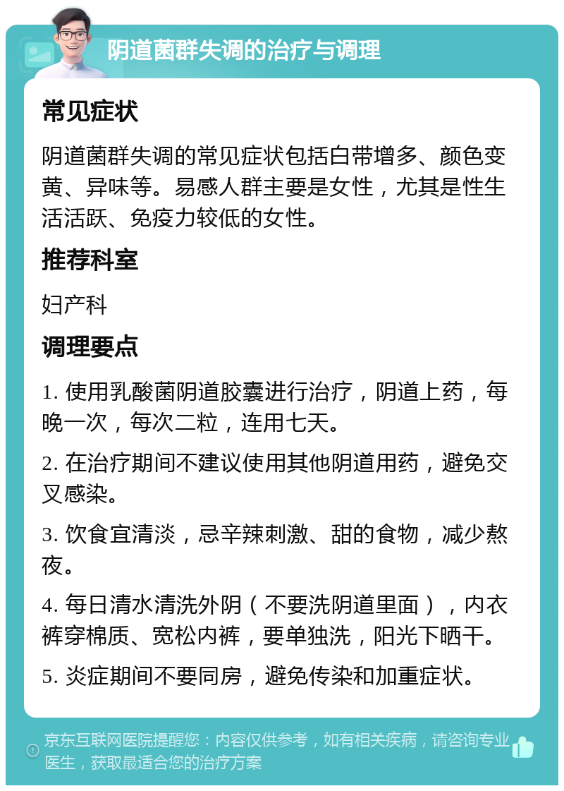 阴道菌群失调的治疗与调理 常见症状 阴道菌群失调的常见症状包括白带增多、颜色变黄、异味等。易感人群主要是女性，尤其是性生活活跃、免疫力较低的女性。 推荐科室 妇产科 调理要点 1. 使用乳酸菌阴道胶囊进行治疗，阴道上药，每晚一次，每次二粒，连用七天。 2. 在治疗期间不建议使用其他阴道用药，避免交叉感染。 3. 饮食宜清淡，忌辛辣刺激、甜的食物，减少熬夜。 4. 每日清水清洗外阴（不要洗阴道里面），内衣裤穿棉质、宽松内裤，要单独洗，阳光下晒干。 5. 炎症期间不要同房，避免传染和加重症状。