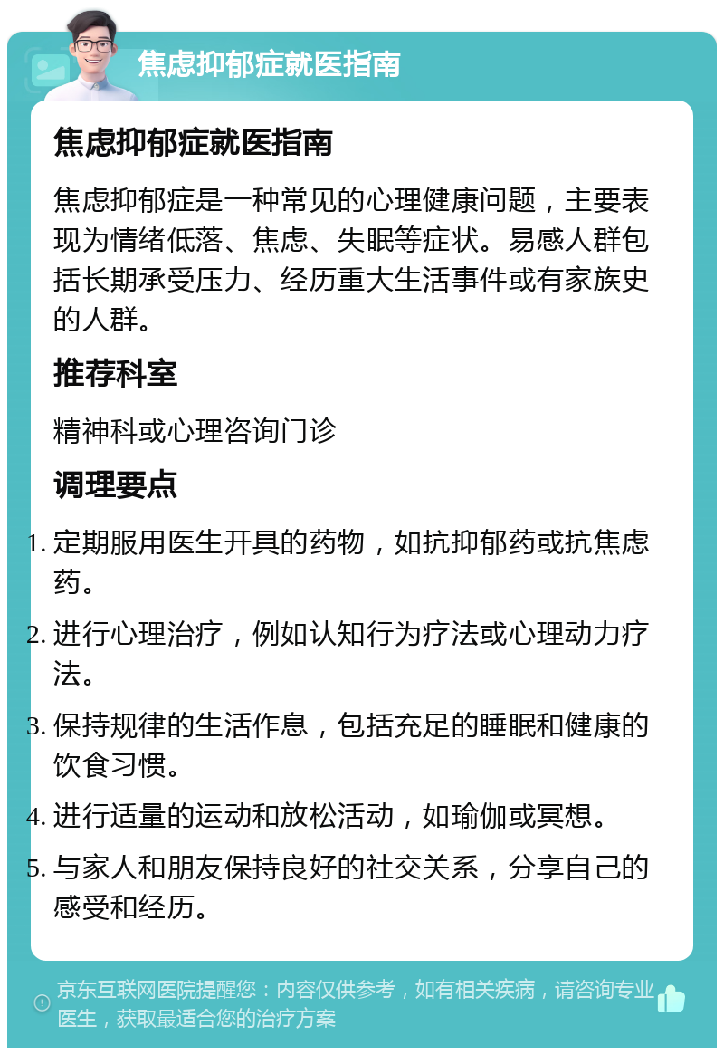 焦虑抑郁症就医指南 焦虑抑郁症就医指南 焦虑抑郁症是一种常见的心理健康问题，主要表现为情绪低落、焦虑、失眠等症状。易感人群包括长期承受压力、经历重大生活事件或有家族史的人群。 推荐科室 精神科或心理咨询门诊 调理要点 定期服用医生开具的药物，如抗抑郁药或抗焦虑药。 进行心理治疗，例如认知行为疗法或心理动力疗法。 保持规律的生活作息，包括充足的睡眠和健康的饮食习惯。 进行适量的运动和放松活动，如瑜伽或冥想。 与家人和朋友保持良好的社交关系，分享自己的感受和经历。