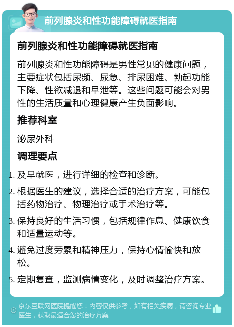 前列腺炎和性功能障碍就医指南 前列腺炎和性功能障碍就医指南 前列腺炎和性功能障碍是男性常见的健康问题，主要症状包括尿频、尿急、排尿困难、勃起功能下降、性欲减退和早泄等。这些问题可能会对男性的生活质量和心理健康产生负面影响。 推荐科室 泌尿外科 调理要点 及早就医，进行详细的检查和诊断。 根据医生的建议，选择合适的治疗方案，可能包括药物治疗、物理治疗或手术治疗等。 保持良好的生活习惯，包括规律作息、健康饮食和适量运动等。 避免过度劳累和精神压力，保持心情愉快和放松。 定期复查，监测病情变化，及时调整治疗方案。