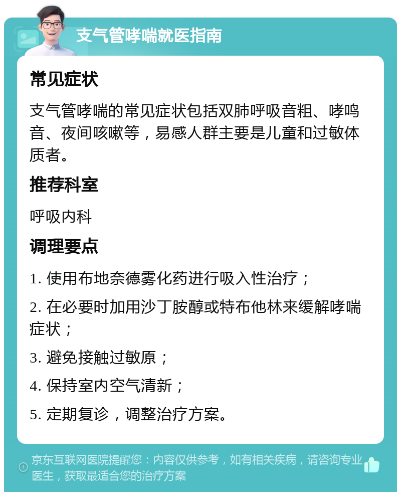 支气管哮喘就医指南 常见症状 支气管哮喘的常见症状包括双肺呼吸音粗、哮鸣音、夜间咳嗽等，易感人群主要是儿童和过敏体质者。 推荐科室 呼吸内科 调理要点 1. 使用布地奈德雾化药进行吸入性治疗； 2. 在必要时加用沙丁胺醇或特布他林来缓解哮喘症状； 3. 避免接触过敏原； 4. 保持室内空气清新； 5. 定期复诊，调整治疗方案。