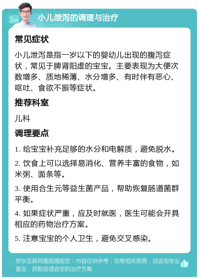 小儿泄泻的调理与治疗 常见症状 小儿泄泻是指一岁以下的婴幼儿出现的腹泻症状，常见于脾肾阳虚的宝宝。主要表现为大便次数增多、质地稀薄、水分增多、有时伴有恶心、呕吐、食欲不振等症状。 推荐科室 儿科 调理要点 1. 给宝宝补充足够的水分和电解质，避免脱水。 2. 饮食上可以选择易消化、营养丰富的食物，如米粥、面条等。 3. 使用合生元等益生菌产品，帮助恢复肠道菌群平衡。 4. 如果症状严重，应及时就医，医生可能会开具相应的药物治疗方案。 5. 注意宝宝的个人卫生，避免交叉感染。