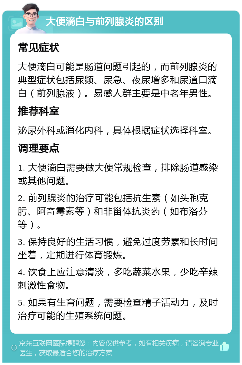 大便滴白与前列腺炎的区别 常见症状 大便滴白可能是肠道问题引起的，而前列腺炎的典型症状包括尿频、尿急、夜尿增多和尿道口滴白（前列腺液）。易感人群主要是中老年男性。 推荐科室 泌尿外科或消化内科，具体根据症状选择科室。 调理要点 1. 大便滴白需要做大便常规检查，排除肠道感染或其他问题。 2. 前列腺炎的治疗可能包括抗生素（如头孢克肟、阿奇霉素等）和非甾体抗炎药（如布洛芬等）。 3. 保持良好的生活习惯，避免过度劳累和长时间坐着，定期进行体育锻炼。 4. 饮食上应注意清淡，多吃蔬菜水果，少吃辛辣刺激性食物。 5. 如果有生育问题，需要检查精子活动力，及时治疗可能的生殖系统问题。