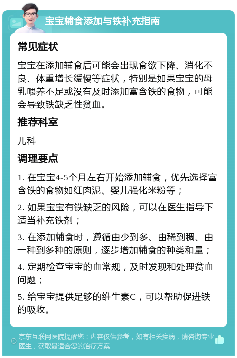 宝宝辅食添加与铁补充指南 常见症状 宝宝在添加辅食后可能会出现食欲下降、消化不良、体重增长缓慢等症状，特别是如果宝宝的母乳喂养不足或没有及时添加富含铁的食物，可能会导致铁缺乏性贫血。 推荐科室 儿科 调理要点 1. 在宝宝4-5个月左右开始添加辅食，优先选择富含铁的食物如红肉泥、婴儿强化米粉等； 2. 如果宝宝有铁缺乏的风险，可以在医生指导下适当补充铁剂； 3. 在添加辅食时，遵循由少到多、由稀到稠、由一种到多种的原则，逐步增加辅食的种类和量； 4. 定期检查宝宝的血常规，及时发现和处理贫血问题； 5. 给宝宝提供足够的维生素C，可以帮助促进铁的吸收。