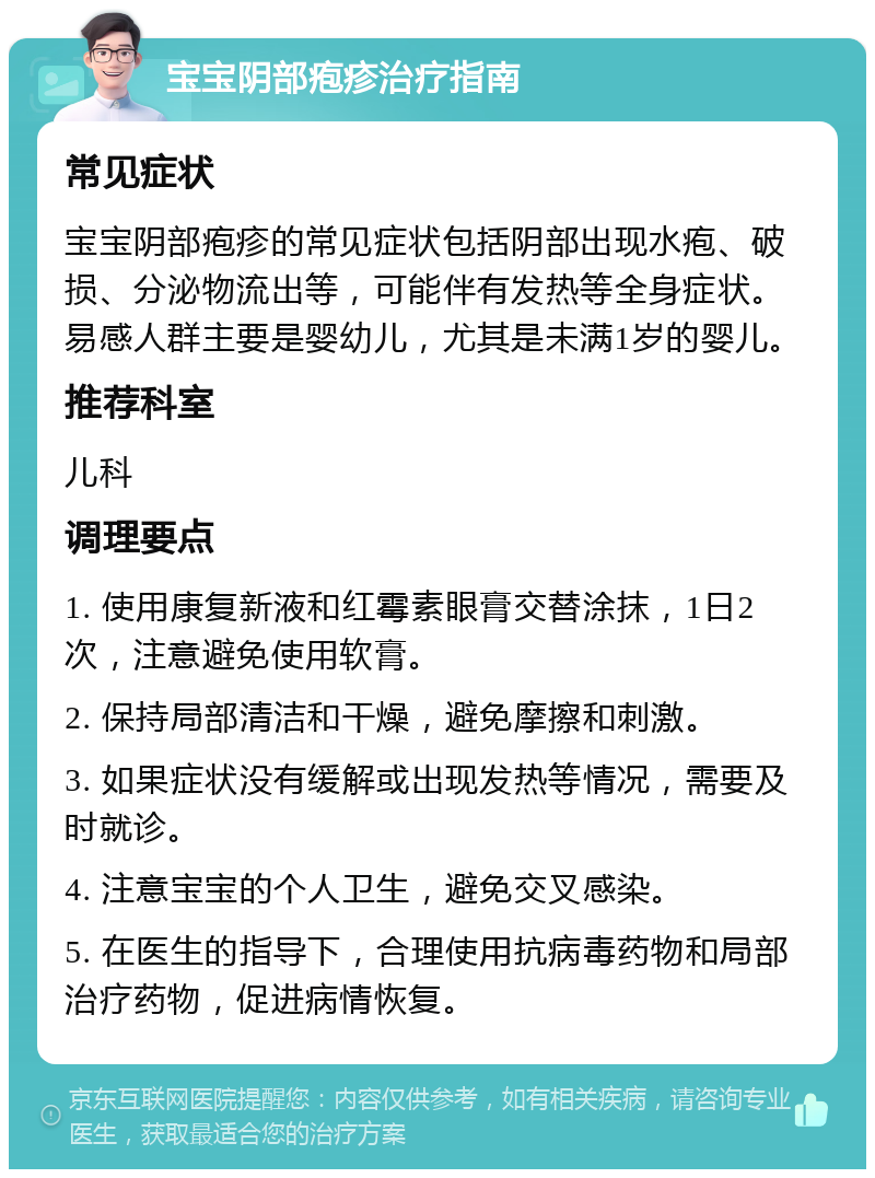 宝宝阴部疱疹治疗指南 常见症状 宝宝阴部疱疹的常见症状包括阴部出现水疱、破损、分泌物流出等，可能伴有发热等全身症状。易感人群主要是婴幼儿，尤其是未满1岁的婴儿。 推荐科室 儿科 调理要点 1. 使用康复新液和红霉素眼膏交替涂抹，1日2次，注意避免使用软膏。 2. 保持局部清洁和干燥，避免摩擦和刺激。 3. 如果症状没有缓解或出现发热等情况，需要及时就诊。 4. 注意宝宝的个人卫生，避免交叉感染。 5. 在医生的指导下，合理使用抗病毒药物和局部治疗药物，促进病情恢复。