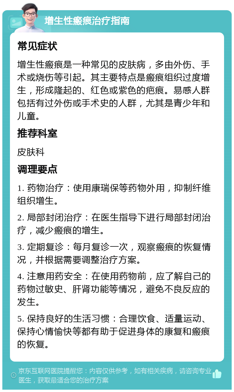 增生性瘢痕治疗指南 常见症状 增生性瘢痕是一种常见的皮肤病，多由外伤、手术或烧伤等引起。其主要特点是瘢痕组织过度增生，形成隆起的、红色或紫色的疤痕。易感人群包括有过外伤或手术史的人群，尤其是青少年和儿童。 推荐科室 皮肤科 调理要点 1. 药物治疗：使用康瑞保等药物外用，抑制纤维组织增生。 2. 局部封闭治疗：在医生指导下进行局部封闭治疗，减少瘢痕的增生。 3. 定期复诊：每月复诊一次，观察瘢痕的恢复情况，并根据需要调整治疗方案。 4. 注意用药安全：在使用药物前，应了解自己的药物过敏史、肝肾功能等情况，避免不良反应的发生。 5. 保持良好的生活习惯：合理饮食、适量运动、保持心情愉快等都有助于促进身体的康复和瘢痕的恢复。