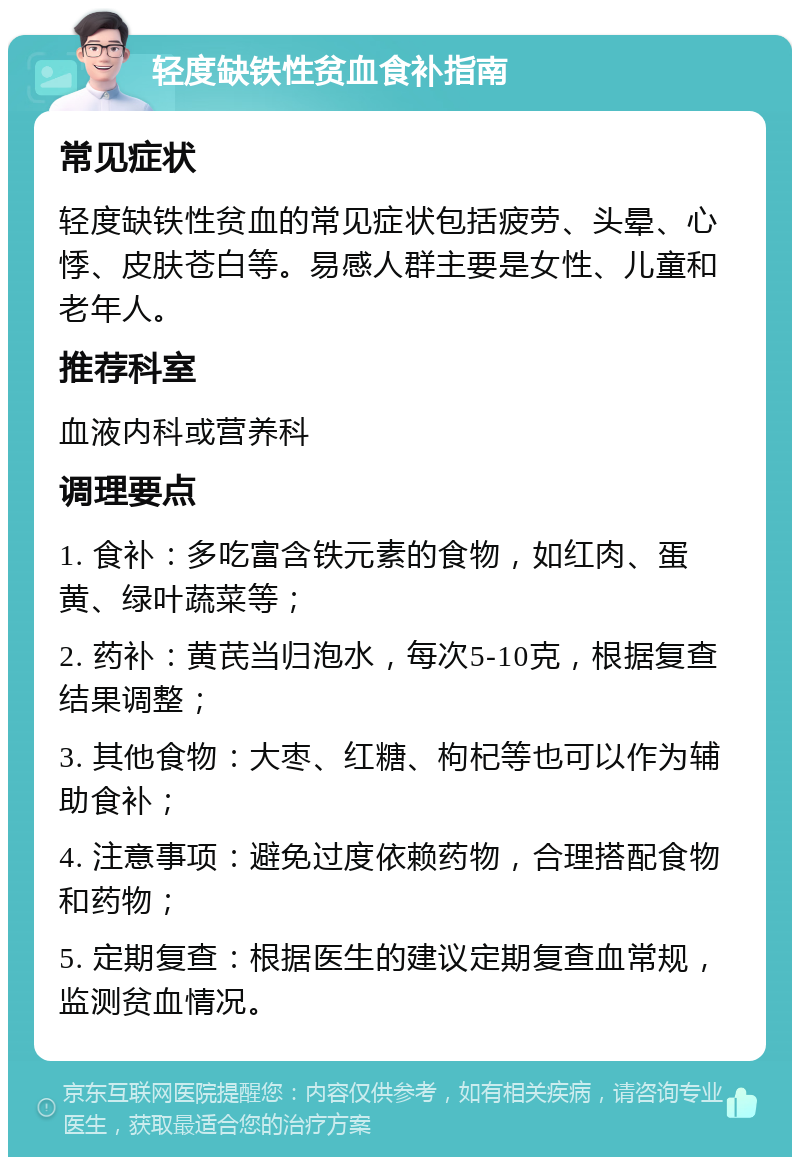 轻度缺铁性贫血食补指南 常见症状 轻度缺铁性贫血的常见症状包括疲劳、头晕、心悸、皮肤苍白等。易感人群主要是女性、儿童和老年人。 推荐科室 血液内科或营养科 调理要点 1. 食补：多吃富含铁元素的食物，如红肉、蛋黄、绿叶蔬菜等； 2. 药补：黄芪当归泡水，每次5-10克，根据复查结果调整； 3. 其他食物：大枣、红糖、枸杞等也可以作为辅助食补； 4. 注意事项：避免过度依赖药物，合理搭配食物和药物； 5. 定期复查：根据医生的建议定期复查血常规，监测贫血情况。