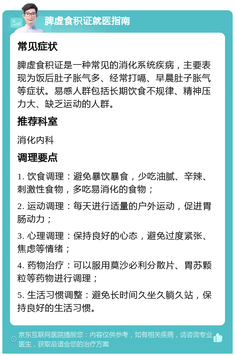 脾虚食积证就医指南 常见症状 脾虚食积证是一种常见的消化系统疾病，主要表现为饭后肚子胀气多、经常打嗝、早晨肚子胀气等症状。易感人群包括长期饮食不规律、精神压力大、缺乏运动的人群。 推荐科室 消化内科 调理要点 1. 饮食调理：避免暴饮暴食，少吃油腻、辛辣、刺激性食物，多吃易消化的食物； 2. 运动调理：每天进行适量的户外运动，促进胃肠动力； 3. 心理调理：保持良好的心态，避免过度紧张、焦虑等情绪； 4. 药物治疗：可以服用莫沙必利分散片、胃苏颗粒等药物进行调理； 5. 生活习惯调整：避免长时间久坐久躺久站，保持良好的生活习惯。