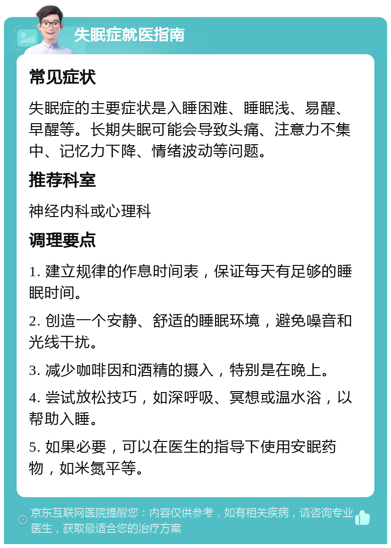 失眠症就医指南 常见症状 失眠症的主要症状是入睡困难、睡眠浅、易醒、早醒等。长期失眠可能会导致头痛、注意力不集中、记忆力下降、情绪波动等问题。 推荐科室 神经内科或心理科 调理要点 1. 建立规律的作息时间表，保证每天有足够的睡眠时间。 2. 创造一个安静、舒适的睡眠环境，避免噪音和光线干扰。 3. 减少咖啡因和酒精的摄入，特别是在晚上。 4. 尝试放松技巧，如深呼吸、冥想或温水浴，以帮助入睡。 5. 如果必要，可以在医生的指导下使用安眠药物，如米氮平等。