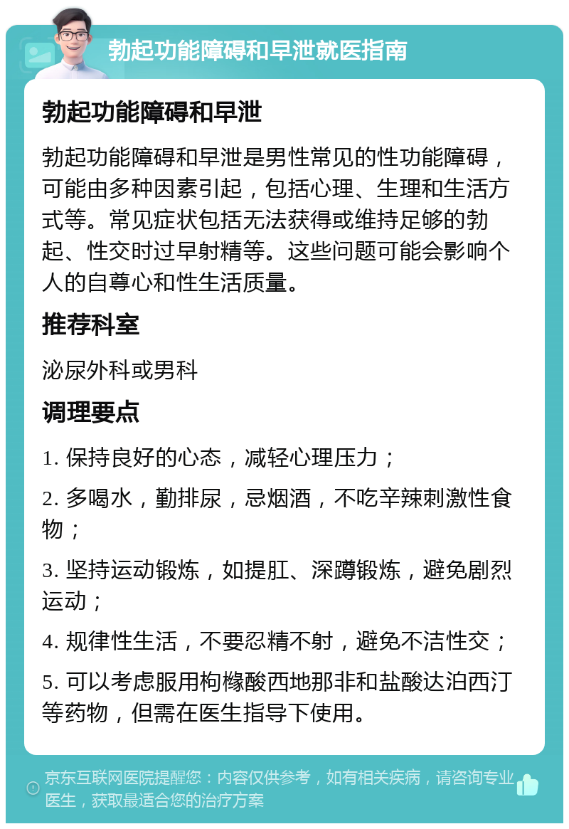 勃起功能障碍和早泄就医指南 勃起功能障碍和早泄 勃起功能障碍和早泄是男性常见的性功能障碍，可能由多种因素引起，包括心理、生理和生活方式等。常见症状包括无法获得或维持足够的勃起、性交时过早射精等。这些问题可能会影响个人的自尊心和性生活质量。 推荐科室 泌尿外科或男科 调理要点 1. 保持良好的心态，减轻心理压力； 2. 多喝水，勤排尿，忌烟酒，不吃辛辣刺激性食物； 3. 坚持运动锻炼，如提肛、深蹲锻炼，避免剧烈运动； 4. 规律性生活，不要忍精不射，避免不洁性交； 5. 可以考虑服用枸橼酸西地那非和盐酸达泊西汀等药物，但需在医生指导下使用。