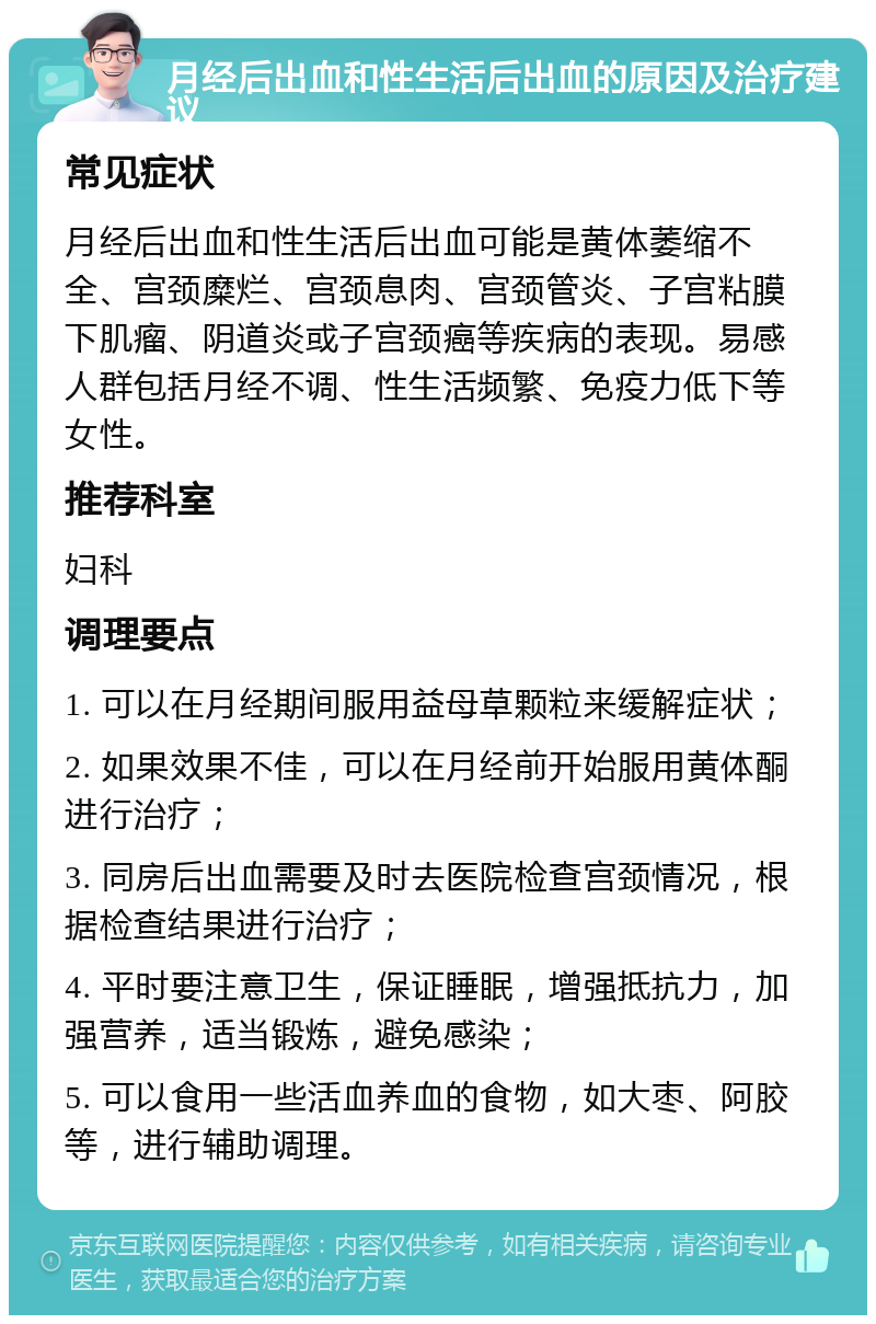 月经后出血和性生活后出血的原因及治疗建议 常见症状 月经后出血和性生活后出血可能是黄体萎缩不全、宫颈糜烂、宫颈息肉、宫颈管炎、子宫粘膜下肌瘤、阴道炎或子宫颈癌等疾病的表现。易感人群包括月经不调、性生活频繁、免疫力低下等女性。 推荐科室 妇科 调理要点 1. 可以在月经期间服用益母草颗粒来缓解症状； 2. 如果效果不佳，可以在月经前开始服用黄体酮进行治疗； 3. 同房后出血需要及时去医院检查宫颈情况，根据检查结果进行治疗； 4. 平时要注意卫生，保证睡眠，增强抵抗力，加强营养，适当锻炼，避免感染； 5. 可以食用一些活血养血的食物，如大枣、阿胶等，进行辅助调理。