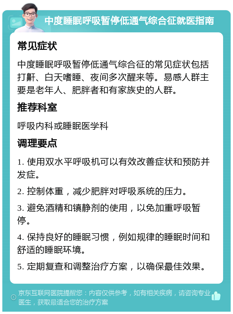 中度睡眠呼吸暂停低通气综合征就医指南 常见症状 中度睡眠呼吸暂停低通气综合征的常见症状包括打鼾、白天嗜睡、夜间多次醒来等。易感人群主要是老年人、肥胖者和有家族史的人群。 推荐科室 呼吸内科或睡眠医学科 调理要点 1. 使用双水平呼吸机可以有效改善症状和预防并发症。 2. 控制体重，减少肥胖对呼吸系统的压力。 3. 避免酒精和镇静剂的使用，以免加重呼吸暂停。 4. 保持良好的睡眠习惯，例如规律的睡眠时间和舒适的睡眠环境。 5. 定期复查和调整治疗方案，以确保最佳效果。