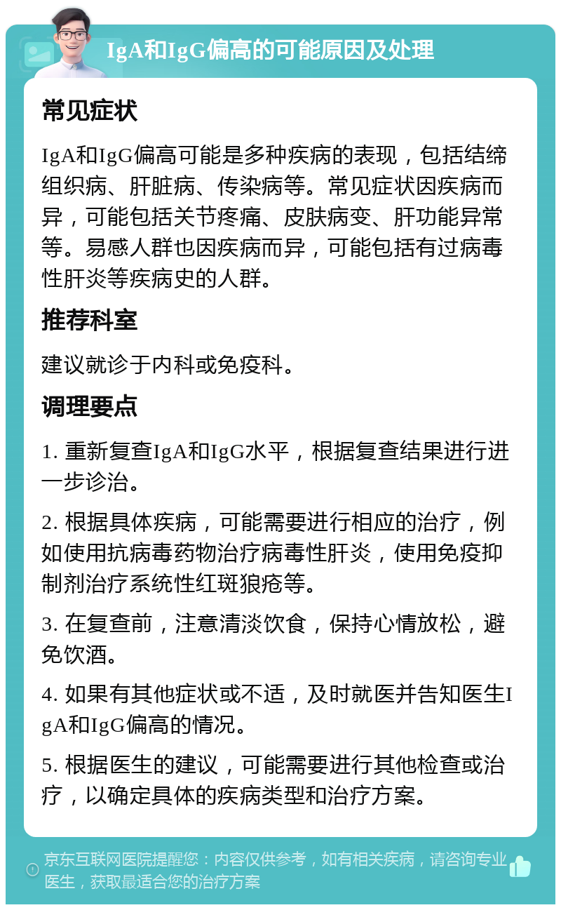 IgA和IgG偏高的可能原因及处理 常见症状 IgA和IgG偏高可能是多种疾病的表现，包括结缔组织病、肝脏病、传染病等。常见症状因疾病而异，可能包括关节疼痛、皮肤病变、肝功能异常等。易感人群也因疾病而异，可能包括有过病毒性肝炎等疾病史的人群。 推荐科室 建议就诊于内科或免疫科。 调理要点 1. 重新复查IgA和IgG水平，根据复查结果进行进一步诊治。 2. 根据具体疾病，可能需要进行相应的治疗，例如使用抗病毒药物治疗病毒性肝炎，使用免疫抑制剂治疗系统性红斑狼疮等。 3. 在复查前，注意清淡饮食，保持心情放松，避免饮酒。 4. 如果有其他症状或不适，及时就医并告知医生IgA和IgG偏高的情况。 5. 根据医生的建议，可能需要进行其他检查或治疗，以确定具体的疾病类型和治疗方案。