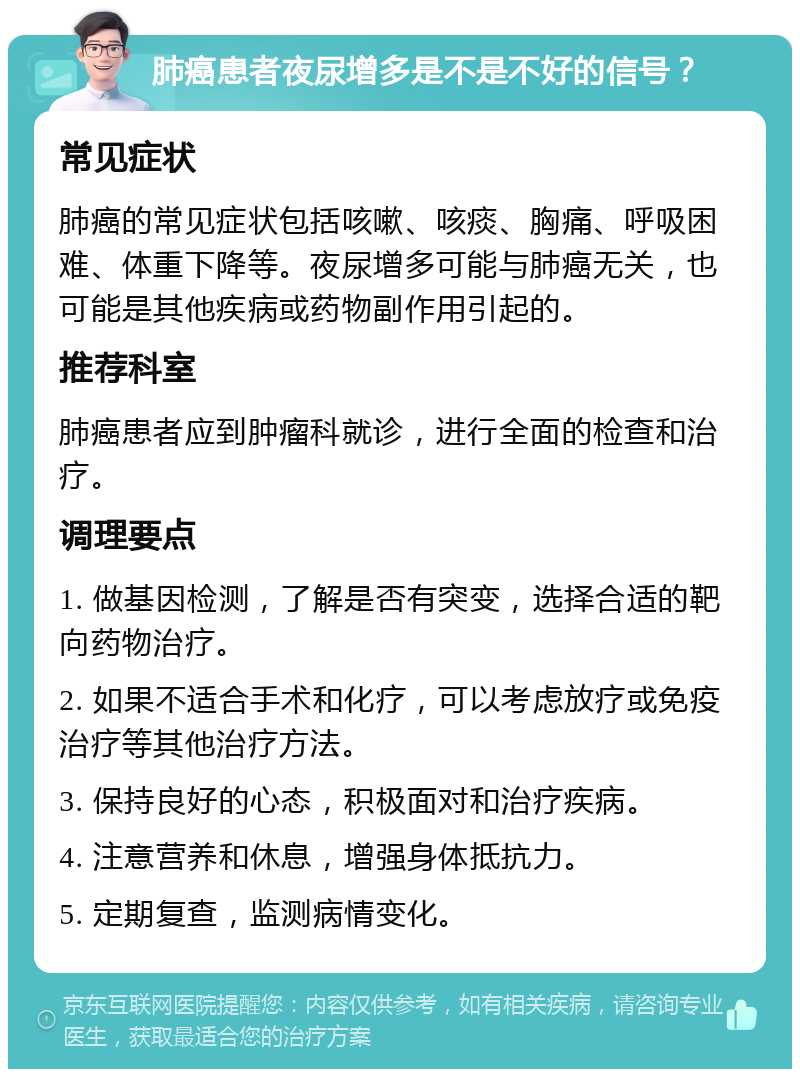 肺癌患者夜尿增多是不是不好的信号？ 常见症状 肺癌的常见症状包括咳嗽、咳痰、胸痛、呼吸困难、体重下降等。夜尿增多可能与肺癌无关，也可能是其他疾病或药物副作用引起的。 推荐科室 肺癌患者应到肿瘤科就诊，进行全面的检查和治疗。 调理要点 1. 做基因检测，了解是否有突变，选择合适的靶向药物治疗。 2. 如果不适合手术和化疗，可以考虑放疗或免疫治疗等其他治疗方法。 3. 保持良好的心态，积极面对和治疗疾病。 4. 注意营养和休息，增强身体抵抗力。 5. 定期复查，监测病情变化。