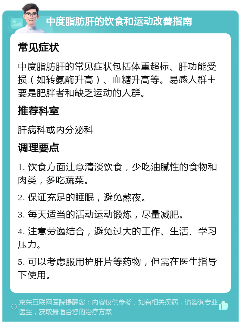 中度脂肪肝的饮食和运动改善指南 常见症状 中度脂肪肝的常见症状包括体重超标、肝功能受损（如转氨酶升高）、血糖升高等。易感人群主要是肥胖者和缺乏运动的人群。 推荐科室 肝病科或内分泌科 调理要点 1. 饮食方面注意清淡饮食，少吃油腻性的食物和肉类，多吃蔬菜。 2. 保证充足的睡眠，避免熬夜。 3. 每天适当的活动运动锻炼，尽量减肥。 4. 注意劳逸结合，避免过大的工作、生活、学习压力。 5. 可以考虑服用护肝片等药物，但需在医生指导下使用。