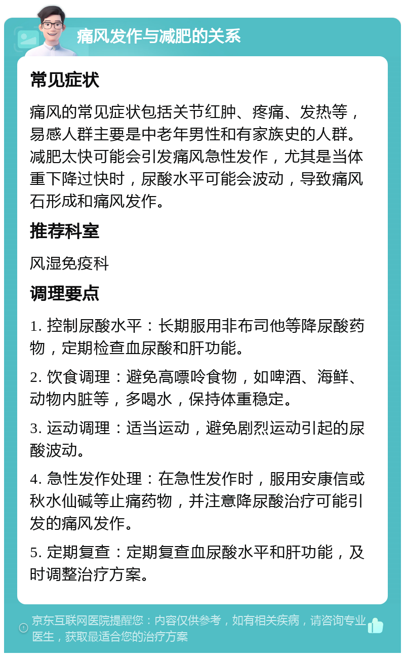 痛风发作与减肥的关系 常见症状 痛风的常见症状包括关节红肿、疼痛、发热等，易感人群主要是中老年男性和有家族史的人群。减肥太快可能会引发痛风急性发作，尤其是当体重下降过快时，尿酸水平可能会波动，导致痛风石形成和痛风发作。 推荐科室 风湿免疫科 调理要点 1. 控制尿酸水平：长期服用非布司他等降尿酸药物，定期检查血尿酸和肝功能。 2. 饮食调理：避免高嘌呤食物，如啤酒、海鲜、动物内脏等，多喝水，保持体重稳定。 3. 运动调理：适当运动，避免剧烈运动引起的尿酸波动。 4. 急性发作处理：在急性发作时，服用安康信或秋水仙碱等止痛药物，并注意降尿酸治疗可能引发的痛风发作。 5. 定期复查：定期复查血尿酸水平和肝功能，及时调整治疗方案。