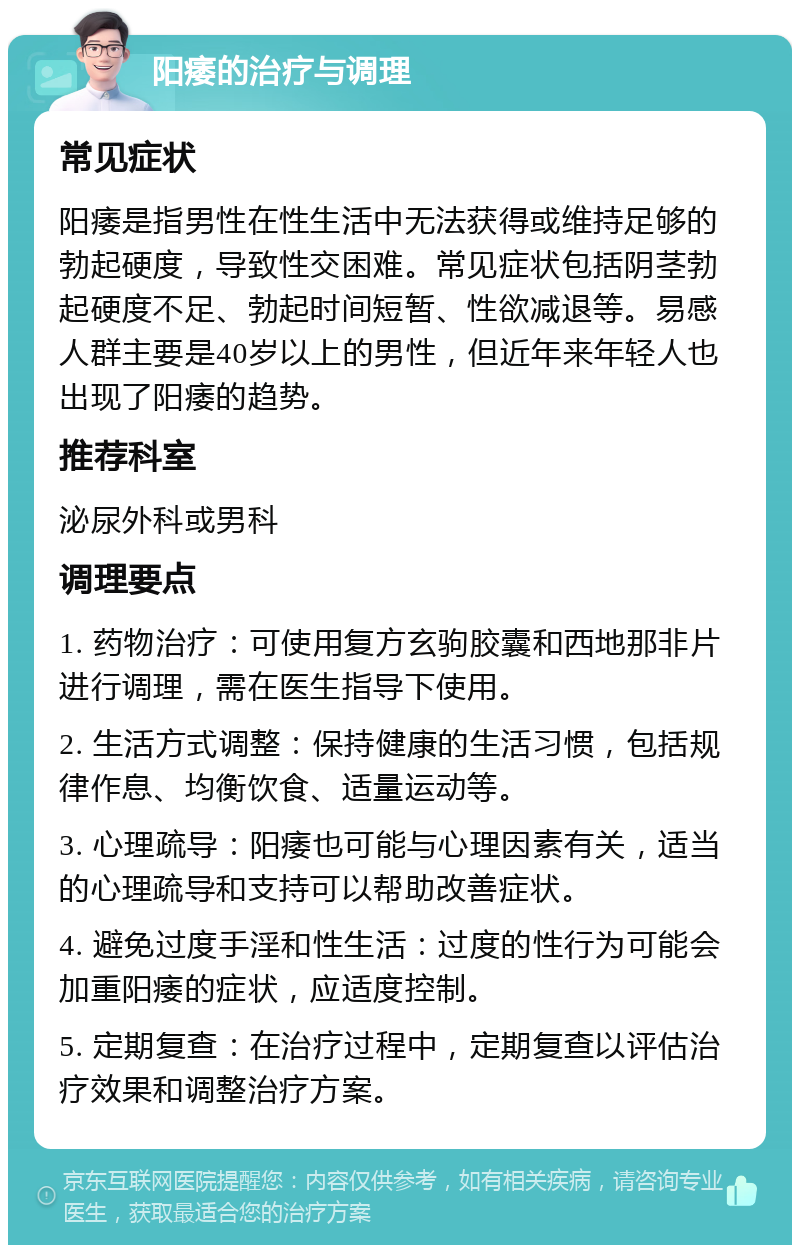 阳痿的治疗与调理 常见症状 阳痿是指男性在性生活中无法获得或维持足够的勃起硬度，导致性交困难。常见症状包括阴茎勃起硬度不足、勃起时间短暂、性欲减退等。易感人群主要是40岁以上的男性，但近年来年轻人也出现了阳痿的趋势。 推荐科室 泌尿外科或男科 调理要点 1. 药物治疗：可使用复方玄驹胶囊和西地那非片进行调理，需在医生指导下使用。 2. 生活方式调整：保持健康的生活习惯，包括规律作息、均衡饮食、适量运动等。 3. 心理疏导：阳痿也可能与心理因素有关，适当的心理疏导和支持可以帮助改善症状。 4. 避免过度手淫和性生活：过度的性行为可能会加重阳痿的症状，应适度控制。 5. 定期复查：在治疗过程中，定期复查以评估治疗效果和调整治疗方案。