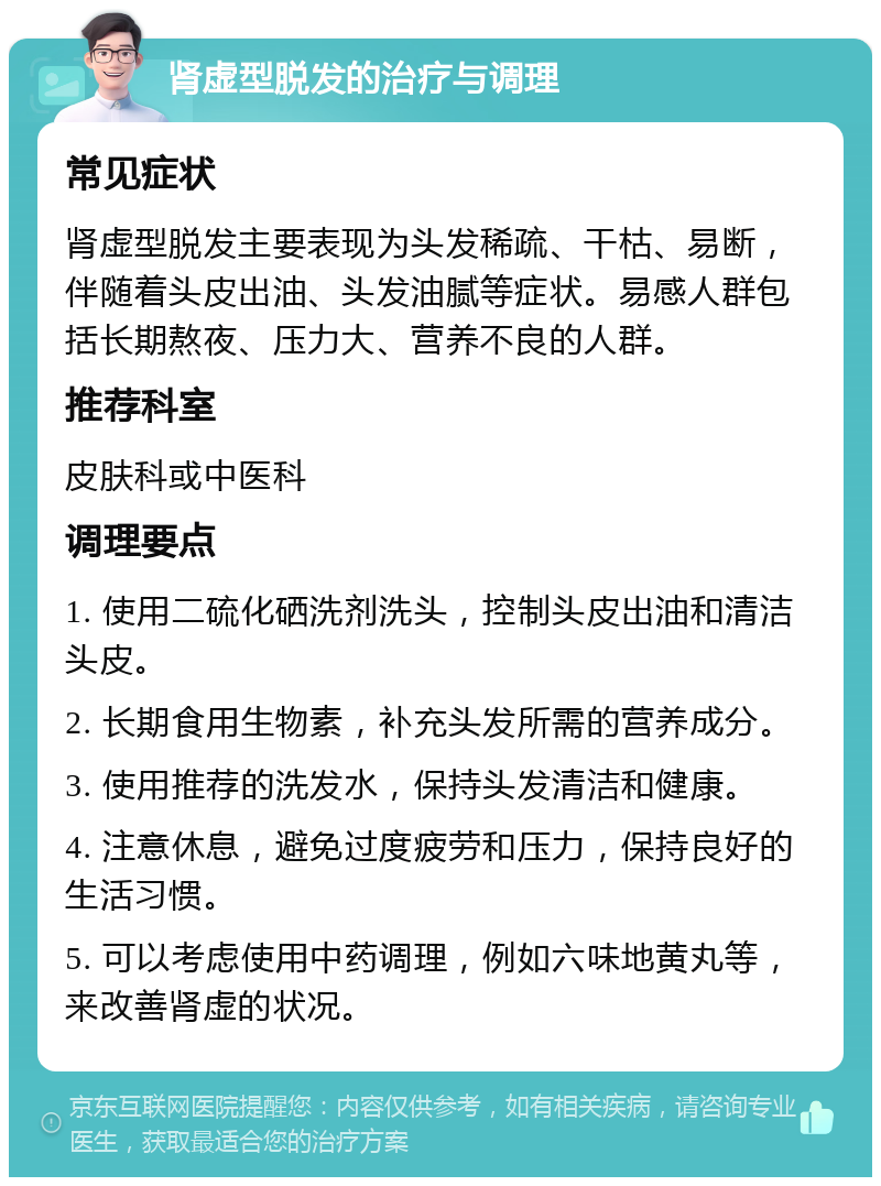 肾虚型脱发的治疗与调理 常见症状 肾虚型脱发主要表现为头发稀疏、干枯、易断，伴随着头皮出油、头发油腻等症状。易感人群包括长期熬夜、压力大、营养不良的人群。 推荐科室 皮肤科或中医科 调理要点 1. 使用二硫化硒洗剂洗头，控制头皮出油和清洁头皮。 2. 长期食用生物素，补充头发所需的营养成分。 3. 使用推荐的洗发水，保持头发清洁和健康。 4. 注意休息，避免过度疲劳和压力，保持良好的生活习惯。 5. 可以考虑使用中药调理，例如六味地黄丸等，来改善肾虚的状况。