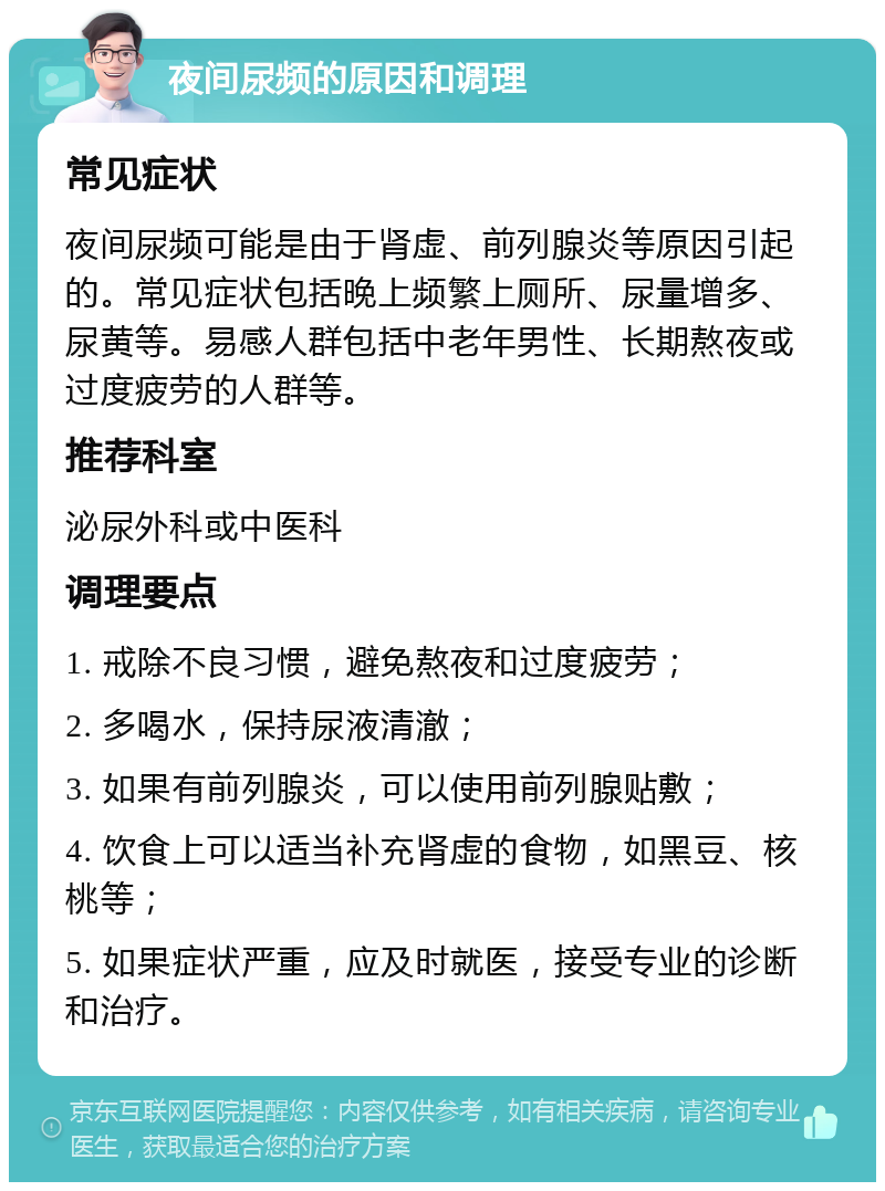 夜间尿频的原因和调理 常见症状 夜间尿频可能是由于肾虚、前列腺炎等原因引起的。常见症状包括晚上频繁上厕所、尿量增多、尿黄等。易感人群包括中老年男性、长期熬夜或过度疲劳的人群等。 推荐科室 泌尿外科或中医科 调理要点 1. 戒除不良习惯，避免熬夜和过度疲劳； 2. 多喝水，保持尿液清澈； 3. 如果有前列腺炎，可以使用前列腺贴敷； 4. 饮食上可以适当补充肾虚的食物，如黑豆、核桃等； 5. 如果症状严重，应及时就医，接受专业的诊断和治疗。