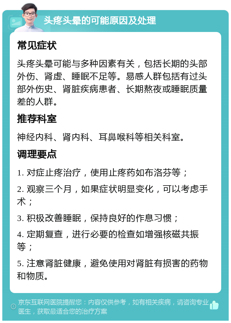 头疼头晕的可能原因及处理 常见症状 头疼头晕可能与多种因素有关，包括长期的头部外伤、肾虚、睡眠不足等。易感人群包括有过头部外伤史、肾脏疾病患者、长期熬夜或睡眠质量差的人群。 推荐科室 神经内科、肾内科、耳鼻喉科等相关科室。 调理要点 1. 对症止疼治疗，使用止疼药如布洛芬等； 2. 观察三个月，如果症状明显变化，可以考虑手术； 3. 积极改善睡眠，保持良好的作息习惯； 4. 定期复查，进行必要的检查如增强核磁共振等； 5. 注意肾脏健康，避免使用对肾脏有损害的药物和物质。