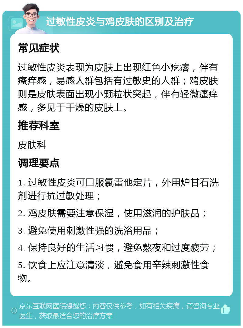 过敏性皮炎与鸡皮肤的区别及治疗 常见症状 过敏性皮炎表现为皮肤上出现红色小疙瘩，伴有瘙痒感，易感人群包括有过敏史的人群；鸡皮肤则是皮肤表面出现小颗粒状突起，伴有轻微瘙痒感，多见于干燥的皮肤上。 推荐科室 皮肤科 调理要点 1. 过敏性皮炎可口服氯雷他定片，外用炉甘石洗剂进行抗过敏处理； 2. 鸡皮肤需要注意保湿，使用滋润的护肤品； 3. 避免使用刺激性强的洗浴用品； 4. 保持良好的生活习惯，避免熬夜和过度疲劳； 5. 饮食上应注意清淡，避免食用辛辣刺激性食物。