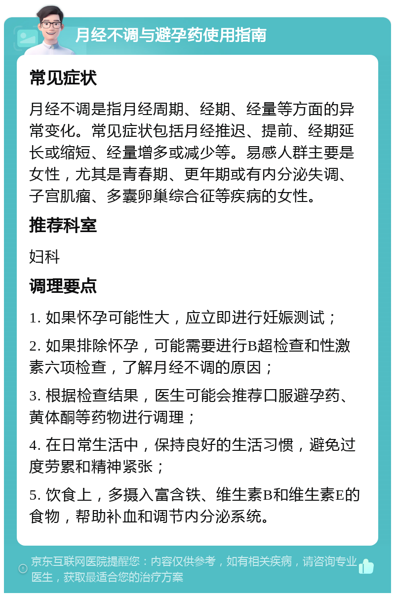 月经不调与避孕药使用指南 常见症状 月经不调是指月经周期、经期、经量等方面的异常变化。常见症状包括月经推迟、提前、经期延长或缩短、经量增多或减少等。易感人群主要是女性，尤其是青春期、更年期或有内分泌失调、子宫肌瘤、多囊卵巢综合征等疾病的女性。 推荐科室 妇科 调理要点 1. 如果怀孕可能性大，应立即进行妊娠测试； 2. 如果排除怀孕，可能需要进行B超检查和性激素六项检查，了解月经不调的原因； 3. 根据检查结果，医生可能会推荐口服避孕药、黄体酮等药物进行调理； 4. 在日常生活中，保持良好的生活习惯，避免过度劳累和精神紧张； 5. 饮食上，多摄入富含铁、维生素B和维生素E的食物，帮助补血和调节内分泌系统。