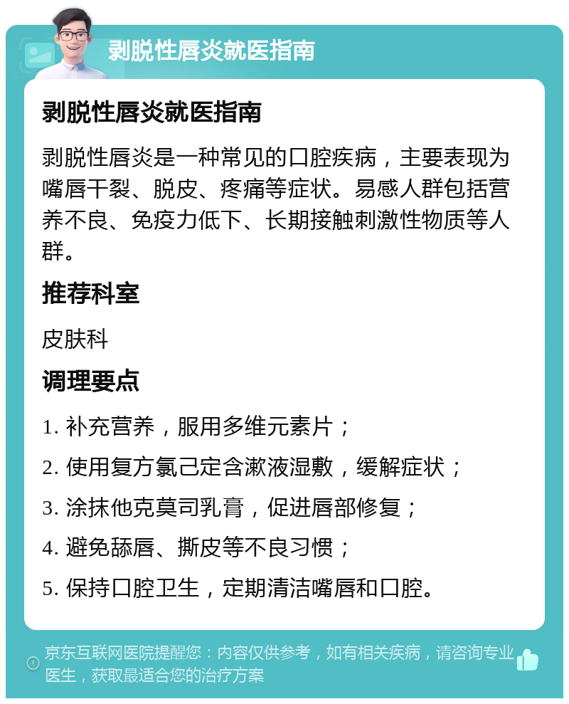 剥脱性唇炎就医指南 剥脱性唇炎就医指南 剥脱性唇炎是一种常见的口腔疾病，主要表现为嘴唇干裂、脱皮、疼痛等症状。易感人群包括营养不良、免疫力低下、长期接触刺激性物质等人群。 推荐科室 皮肤科 调理要点 1. 补充营养，服用多维元素片； 2. 使用复方氯己定含漱液湿敷，缓解症状； 3. 涂抹他克莫司乳膏，促进唇部修复； 4. 避免舔唇、撕皮等不良习惯； 5. 保持口腔卫生，定期清洁嘴唇和口腔。