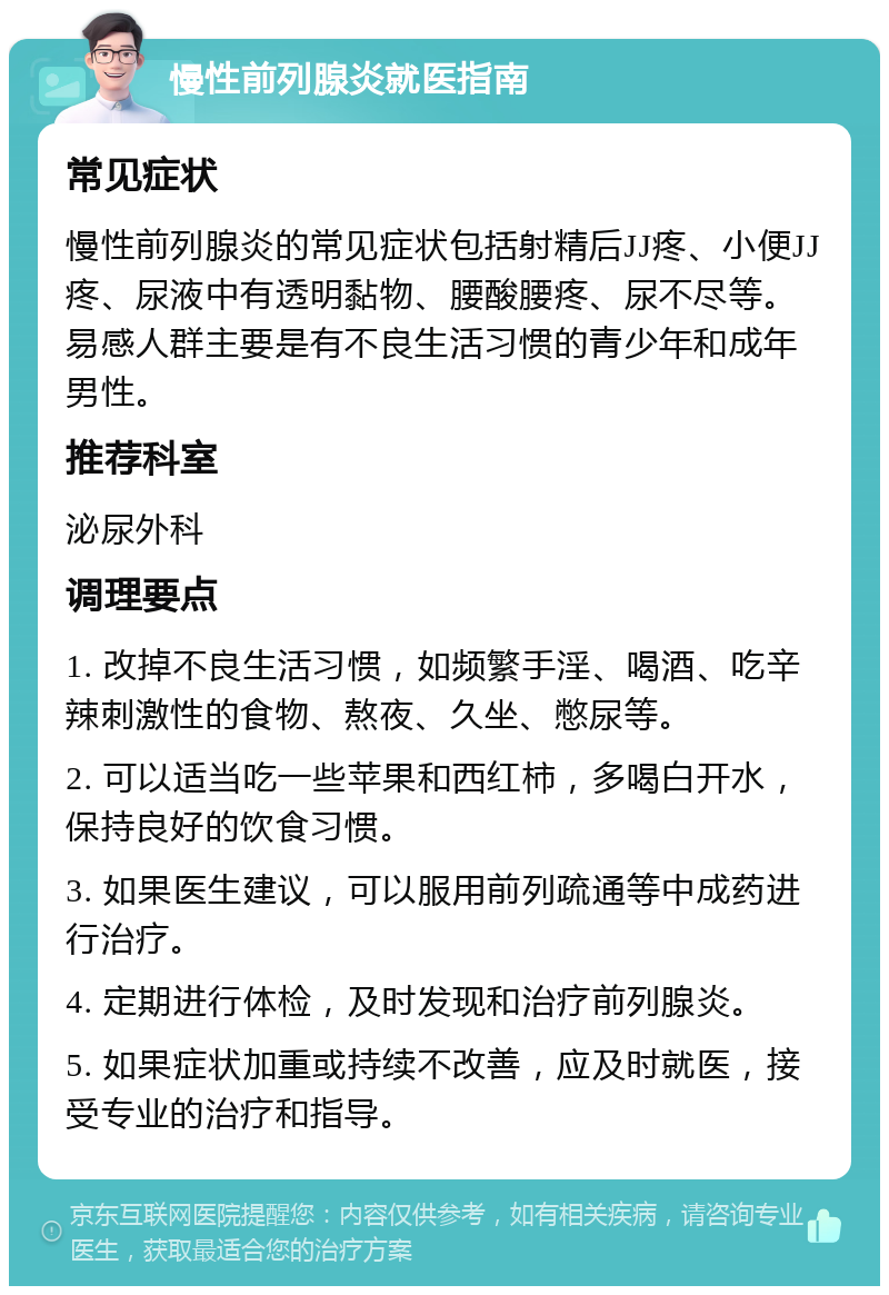 慢性前列腺炎就医指南 常见症状 慢性前列腺炎的常见症状包括射精后JJ疼、小便JJ疼、尿液中有透明黏物、腰酸腰疼、尿不尽等。易感人群主要是有不良生活习惯的青少年和成年男性。 推荐科室 泌尿外科 调理要点 1. 改掉不良生活习惯，如频繁手淫、喝酒、吃辛辣刺激性的食物、熬夜、久坐、憋尿等。 2. 可以适当吃一些苹果和西红柿，多喝白开水，保持良好的饮食习惯。 3. 如果医生建议，可以服用前列疏通等中成药进行治疗。 4. 定期进行体检，及时发现和治疗前列腺炎。 5. 如果症状加重或持续不改善，应及时就医，接受专业的治疗和指导。