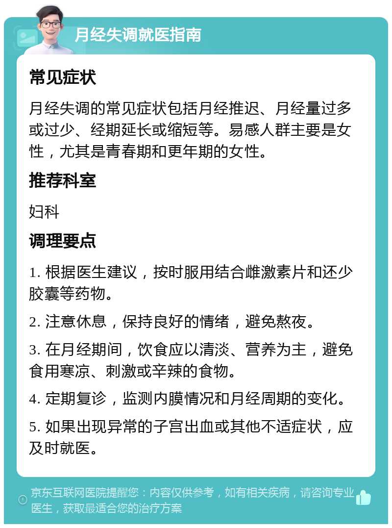 月经失调就医指南 常见症状 月经失调的常见症状包括月经推迟、月经量过多或过少、经期延长或缩短等。易感人群主要是女性，尤其是青春期和更年期的女性。 推荐科室 妇科 调理要点 1. 根据医生建议，按时服用结合雌激素片和还少胶囊等药物。 2. 注意休息，保持良好的情绪，避免熬夜。 3. 在月经期间，饮食应以清淡、营养为主，避免食用寒凉、刺激或辛辣的食物。 4. 定期复诊，监测内膜情况和月经周期的变化。 5. 如果出现异常的子宫出血或其他不适症状，应及时就医。