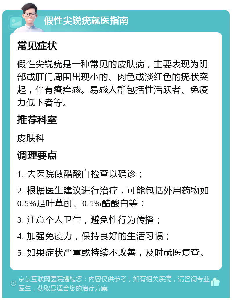 假性尖锐疣就医指南 常见症状 假性尖锐疣是一种常见的皮肤病，主要表现为阴部或肛门周围出现小的、肉色或淡红色的疣状突起，伴有瘙痒感。易感人群包括性活跃者、免疫力低下者等。 推荐科室 皮肤科 调理要点 1. 去医院做醋酸白检查以确诊； 2. 根据医生建议进行治疗，可能包括外用药物如0.5%足叶草酊、0.5%醋酸白等； 3. 注意个人卫生，避免性行为传播； 4. 加强免疫力，保持良好的生活习惯； 5. 如果症状严重或持续不改善，及时就医复查。