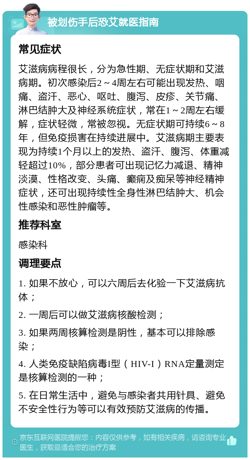 被划伤手后恐艾就医指南 常见症状 艾滋病病程很长，分为急性期、无症状期和艾滋病期。初次感染后2～4周左右可能出现发热、咽痛、盗汗、恶心、呕吐、腹泻、皮疹、关节痛、淋巴结肿大及神经系统症状，常在1～2周左右缓解，症状轻微，常被忽视。无症状期可持续6～8年，但免疫损害在持续进展中。艾滋病期主要表现为持续1个月以上的发热、盗汗、腹泻、体重减轻超过10%，部分患者可出现记忆力减退、精神淡漠、性格改变、头痛、癫痫及痴呆等神经精神症状，还可出现持续性全身性淋巴结肿大、机会性感染和恶性肿瘤等。 推荐科室 感染科 调理要点 1. 如果不放心，可以六周后去化验一下艾滋病抗体； 2. 一周后可以做艾滋病核酸检测； 3. 如果两周核算检测是阴性，基本可以排除感染； 4. 人类免疫缺陷病毒I型（HIV-I）RNA定量测定是核算检测的一种； 5. 在日常生活中，避免与感染者共用针具、避免不安全性行为等可以有效预防艾滋病的传播。