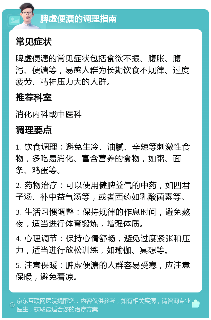 脾虚便溏的调理指南 常见症状 脾虚便溏的常见症状包括食欲不振、腹胀、腹泻、便溏等，易感人群为长期饮食不规律、过度疲劳、精神压力大的人群。 推荐科室 消化内科或中医科 调理要点 1. 饮食调理：避免生冷、油腻、辛辣等刺激性食物，多吃易消化、富含营养的食物，如粥、面条、鸡蛋等。 2. 药物治疗：可以使用健脾益气的中药，如四君子汤、补中益气汤等，或者西药如乳酸菌素等。 3. 生活习惯调整：保持规律的作息时间，避免熬夜，适当进行体育锻炼，增强体质。 4. 心理调节：保持心情舒畅，避免过度紧张和压力，适当进行放松训练，如瑜伽、冥想等。 5. 注意保暖：脾虚便溏的人群容易受寒，应注意保暖，避免着凉。