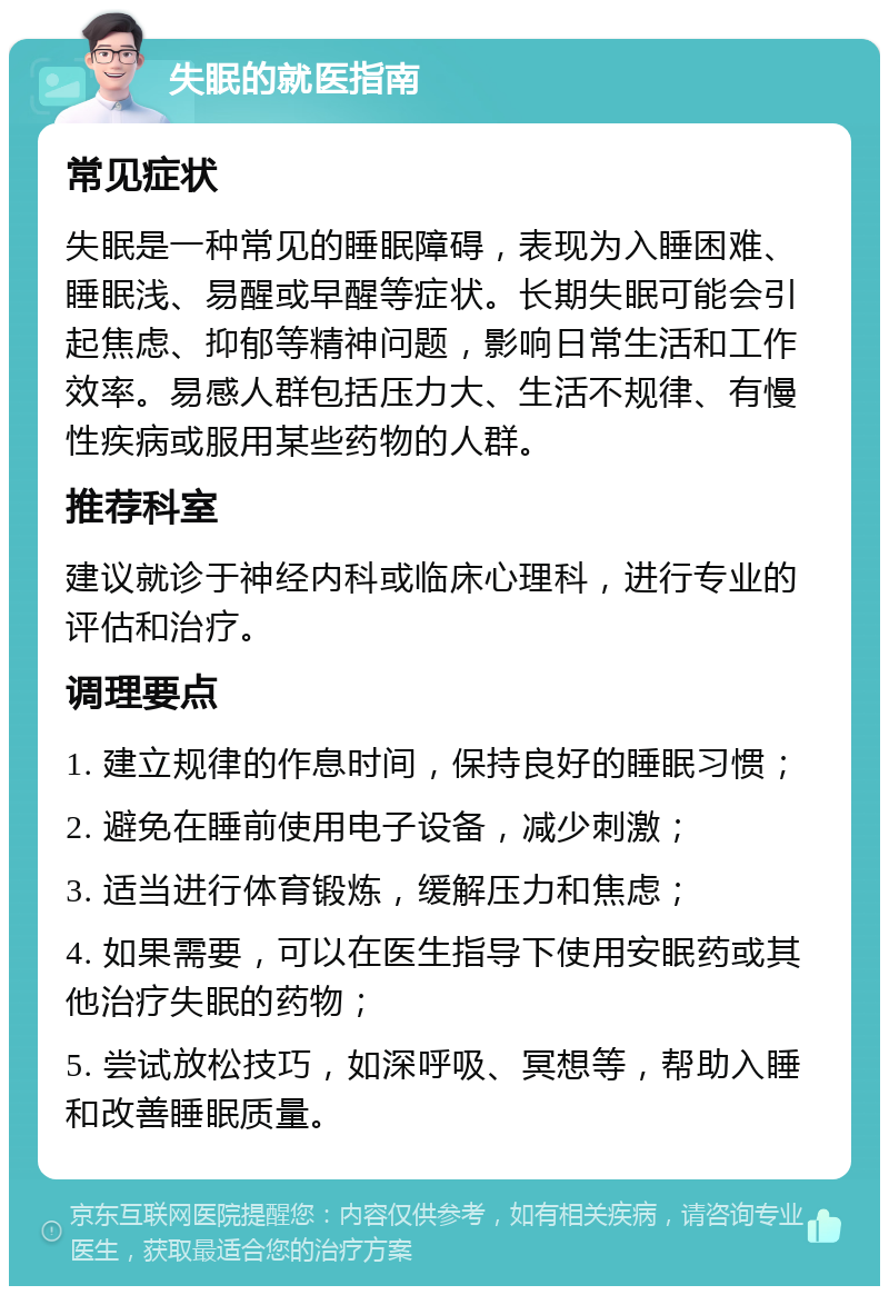 失眠的就医指南 常见症状 失眠是一种常见的睡眠障碍，表现为入睡困难、睡眠浅、易醒或早醒等症状。长期失眠可能会引起焦虑、抑郁等精神问题，影响日常生活和工作效率。易感人群包括压力大、生活不规律、有慢性疾病或服用某些药物的人群。 推荐科室 建议就诊于神经内科或临床心理科，进行专业的评估和治疗。 调理要点 1. 建立规律的作息时间，保持良好的睡眠习惯； 2. 避免在睡前使用电子设备，减少刺激； 3. 适当进行体育锻炼，缓解压力和焦虑； 4. 如果需要，可以在医生指导下使用安眠药或其他治疗失眠的药物； 5. 尝试放松技巧，如深呼吸、冥想等，帮助入睡和改善睡眠质量。