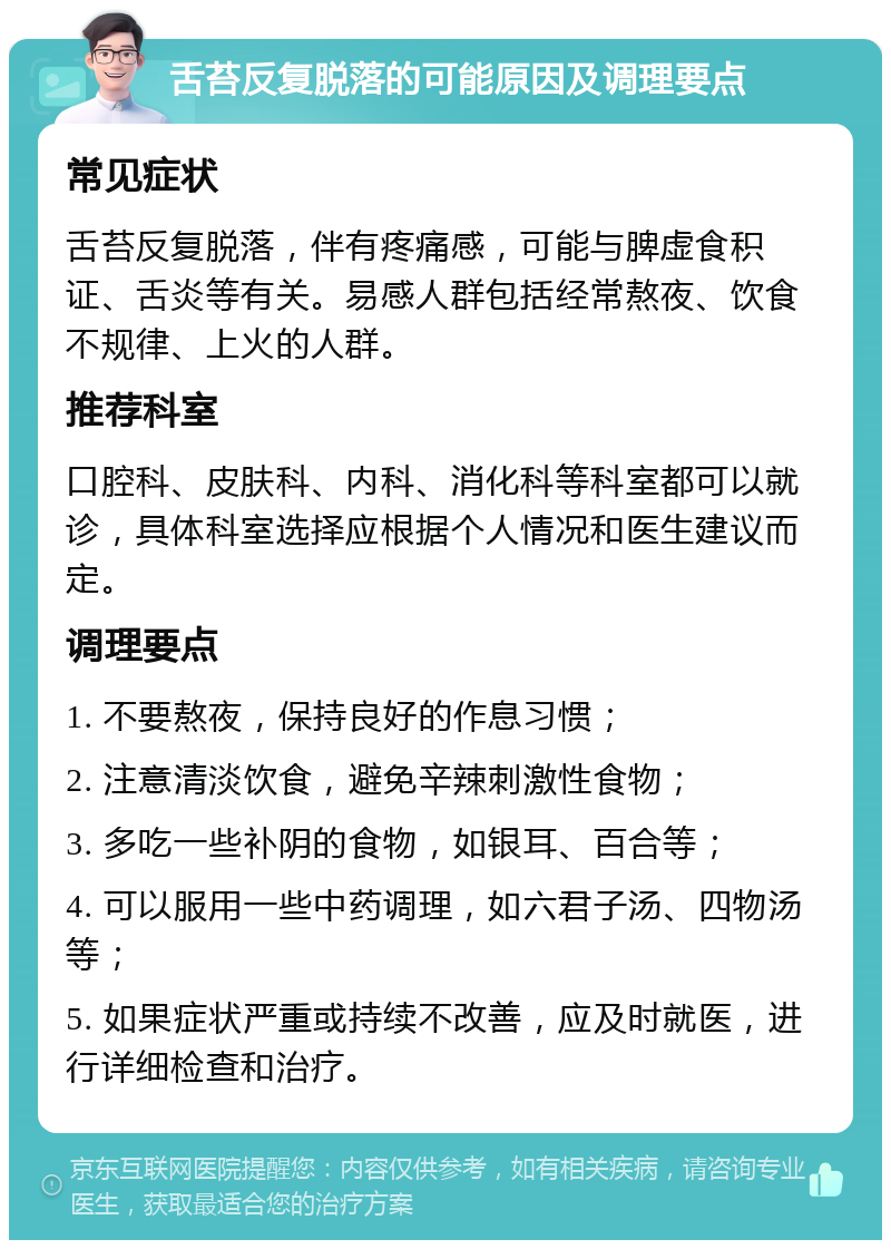 舌苔反复脱落的可能原因及调理要点 常见症状 舌苔反复脱落，伴有疼痛感，可能与脾虚食积证、舌炎等有关。易感人群包括经常熬夜、饮食不规律、上火的人群。 推荐科室 口腔科、皮肤科、内科、消化科等科室都可以就诊，具体科室选择应根据个人情况和医生建议而定。 调理要点 1. 不要熬夜，保持良好的作息习惯； 2. 注意清淡饮食，避免辛辣刺激性食物； 3. 多吃一些补阴的食物，如银耳、百合等； 4. 可以服用一些中药调理，如六君子汤、四物汤等； 5. 如果症状严重或持续不改善，应及时就医，进行详细检查和治疗。