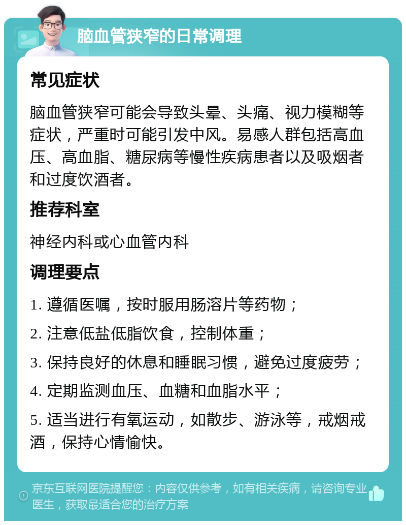 脑血管狭窄的日常调理 常见症状 脑血管狭窄可能会导致头晕、头痛、视力模糊等症状，严重时可能引发中风。易感人群包括高血压、高血脂、糖尿病等慢性疾病患者以及吸烟者和过度饮酒者。 推荐科室 神经内科或心血管内科 调理要点 1. 遵循医嘱，按时服用肠溶片等药物； 2. 注意低盐低脂饮食，控制体重； 3. 保持良好的休息和睡眠习惯，避免过度疲劳； 4. 定期监测血压、血糖和血脂水平； 5. 适当进行有氧运动，如散步、游泳等，戒烟戒酒，保持心情愉快。