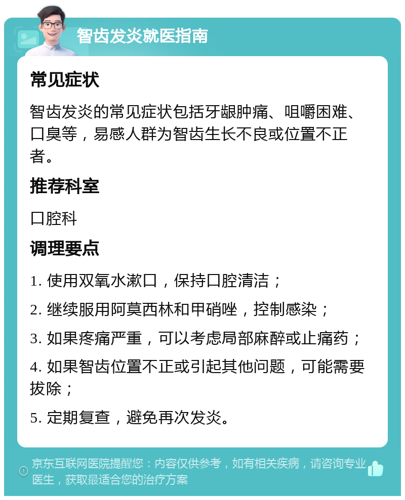 智齿发炎就医指南 常见症状 智齿发炎的常见症状包括牙龈肿痛、咀嚼困难、口臭等，易感人群为智齿生长不良或位置不正者。 推荐科室 口腔科 调理要点 1. 使用双氧水漱口，保持口腔清洁； 2. 继续服用阿莫西林和甲硝唑，控制感染； 3. 如果疼痛严重，可以考虑局部麻醉或止痛药； 4. 如果智齿位置不正或引起其他问题，可能需要拔除； 5. 定期复查，避免再次发炎。