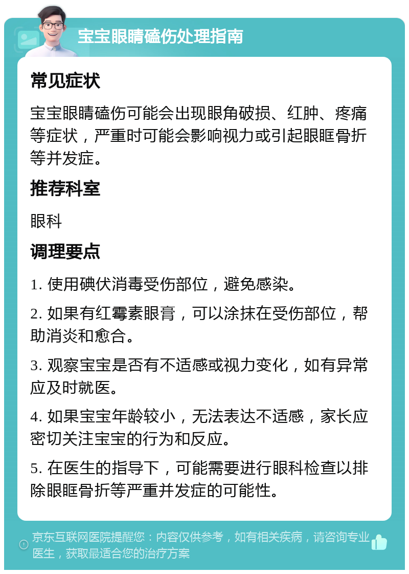 宝宝眼睛磕伤处理指南 常见症状 宝宝眼睛磕伤可能会出现眼角破损、红肿、疼痛等症状，严重时可能会影响视力或引起眼眶骨折等并发症。 推荐科室 眼科 调理要点 1. 使用碘伏消毒受伤部位，避免感染。 2. 如果有红霉素眼膏，可以涂抹在受伤部位，帮助消炎和愈合。 3. 观察宝宝是否有不适感或视力变化，如有异常应及时就医。 4. 如果宝宝年龄较小，无法表达不适感，家长应密切关注宝宝的行为和反应。 5. 在医生的指导下，可能需要进行眼科检查以排除眼眶骨折等严重并发症的可能性。