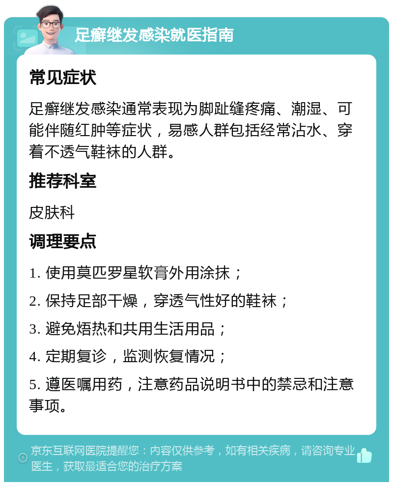 足癣继发感染就医指南 常见症状 足癣继发感染通常表现为脚趾缝疼痛、潮湿、可能伴随红肿等症状，易感人群包括经常沾水、穿着不透气鞋袜的人群。 推荐科室 皮肤科 调理要点 1. 使用莫匹罗星软膏外用涂抹； 2. 保持足部干燥，穿透气性好的鞋袜； 3. 避免焐热和共用生活用品； 4. 定期复诊，监测恢复情况； 5. 遵医嘱用药，注意药品说明书中的禁忌和注意事项。