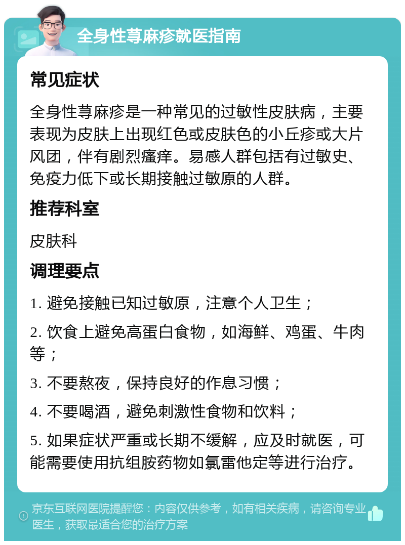 全身性荨麻疹就医指南 常见症状 全身性荨麻疹是一种常见的过敏性皮肤病，主要表现为皮肤上出现红色或皮肤色的小丘疹或大片风团，伴有剧烈瘙痒。易感人群包括有过敏史、免疫力低下或长期接触过敏原的人群。 推荐科室 皮肤科 调理要点 1. 避免接触已知过敏原，注意个人卫生； 2. 饮食上避免高蛋白食物，如海鲜、鸡蛋、牛肉等； 3. 不要熬夜，保持良好的作息习惯； 4. 不要喝酒，避免刺激性食物和饮料； 5. 如果症状严重或长期不缓解，应及时就医，可能需要使用抗组胺药物如氯雷他定等进行治疗。