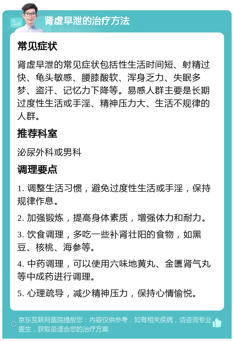 肾虚早泄的治疗方法 常见症状 肾虚早泄的常见症状包括性生活时间短、射精过快、龟头敏感、腰膝酸软、浑身乏力、失眠多梦、盗汗、记忆力下降等。易感人群主要是长期过度性生活或手淫、精神压力大、生活不规律的人群。 推荐科室 泌尿外科或男科 调理要点 1. 调整生活习惯，避免过度性生活或手淫，保持规律作息。 2. 加强锻炼，提高身体素质，增强体力和耐力。 3. 饮食调理，多吃一些补肾壮阳的食物，如黑豆、核桃、海参等。 4. 中药调理，可以使用六味地黄丸、金匮肾气丸等中成药进行调理。 5. 心理疏导，减少精神压力，保持心情愉悦。